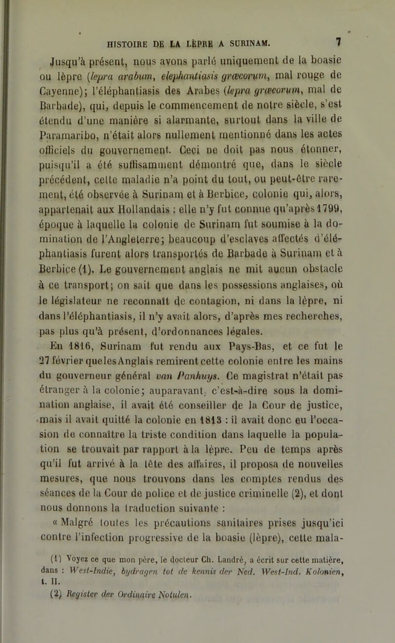 Jusqu'à présent, nous avons parlé uniquement de la boasie ou lèpre (lepra arabum, eleyhantiasis grœcorum, mal rouge de Cayenne); l’éléphantiasis des Arabes (lepra grœcorum, mal de Barbade), qui, depuis le commencement de notre siècle, s’est étendu d’une manière si alarmante, surtout dans la ville de Paramaribo, n’était alors nullement mentionné dans les actes oliiciels du gouvernement. Ceci ne doit pas nous étonner, puisqu’il a été suffisamment démontré que, dans le siècle précédent, celte maladie n’a point du tout, ou peut-être rare- ment, été observée à Surinam el à Bcrbice, colonie qui, alors, appartenait aux Hollandais ; elle n’y fut connue qu’après 179U, époque à laquelle la colonie de Surinam fut soumise à la do- mination de l’Angleterre; beaucoup d’esclaves affectés d’élé- phanliasis furent alors transportés de Barbade à Surinam cl à Berbice (1). Le gouvernement anglais ne mit aucun obstacle à ce transport; on sait que dans les possessions anglaises, où le législateur ne reconnaît de contagion, ni dans la lèpre, ni dans l’élépbantiasis, il n’y avait alors, d’après mes recherches, pas plus qu’à présent, d’ordonnances légales. En 1816, Surinam fut rendu aux Pays-Bas, et ce fut le 27 février que les Anglais remirent cette colonie entre les mains du gouverneur général van Panhuys. Ce magistrat n’était pas étranger à la colonie; auparavant,, c’est-à-dire sous la domi- nation anglaise, il avait été conseiller de la Cour de justice, mais il avait quitté la colonie en 1813 : il avait donc eu l’occa- sion de connaître la triste condition dans laquelle la popula- tion se trouvait pur rapport à la lèpre. Peu de temps après qu’il fut arrivé à la tête des affaires, il proposa de nouvelles mesures, que nous trouvons dans les comptes rendus des séances de la Cour de police et de justice criminelle (2), el dont nous donnons la traduction suivante : « Malgré toutes les précautions sanitaires prises jusqu’ici contre l’infection progressive de la boasie (lèpre), cette mala- (1) Voyez ce que mon père, le docteur Ch. Landré, a écrit sur cette matière, dans : West-lndie, bydragen tôt de kennis der Ned. West-Ind. Kolonien, t. II. (2) Regis ter der Ordinaire Notule» ■