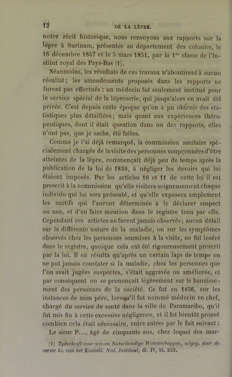 notre récit historique, nous renvoyons aux rapports sur la Uprc à Surinam, présentés au département des colonies, le 16 décembre 1847 et le 5 mars 1851, par la lre classe de l’In- stitut royal des Pays-Bas (1). Néanmoins, les résultats de ces travaux n’aboutirent à aucun résultat; les amendements proposés dans les rapports ne furent pas effectués : un médecin fut seulement institué pour le service spécial de la léproserie, qui jusqu’alors en avait été privée. C’est depuis cette époque qu’on a pu obtenir des sta- tistiques plus détaillées; mais quant aux expériences théra- peutiques, dont il était question dans un des rapports, elles n’ont pas, que je sache, été faites. Comme je l’ai déjà remarqué, la commission sanitaire spé- cialement chargée de lavisitedes personnes soupçonnéesd’étre atteintes de la lèpre, commençait déjà peu de temps après la publication de la loi de 1830, à négliger les devoirs qui lui étaient imposés. Par les articles 10 et 11 de cette loi il est prescrit à la commission qu’elle visitera soigneusement chaque individu qui lui sera présenté, et qu’elle exposera amplement les motifs qui l’auront déterminée à le déclarer suspect ou non, et d’en faire mention dans le registre tenu par elle. Cependant ces articles ne furent jamais observés; aucun détail sur la différente nature de la maladie, ou sur les symptômes observés chez les personnes soumises à la visite, ne fut inséré dans le registre, quoique cela eût été rigoureusement prescrit par la loi. II en résulta qu’après un certain laps de temps on ne put jamais constater si la maladie, chez les personnes que l’on avait jugées suspectes, s’était aggravée ou améliorée, et par conséquent on se prononçait légèrement sur le bannisse- ment des personnes de la société. Ce fut en 1856, sur les instances de mon père, lorsqu’il fut nommé médecin en chef, chargé du service de santé dans la ville de Paramaribo, qu’il fut mis fin à cette excessive négligence, et il fut bientôt prouvé combien cela était nécessaire, entre autres par le fait suivant: Le sieur P..., âgé de cinquante ans, chez lequel des mar- (1) Tydschrift voor wis-en Nalurkundige W elenschappen, uilgeg. door de eersle kl. van het Koninkl. Ned. Instituut, dl. IV, bl. 233.