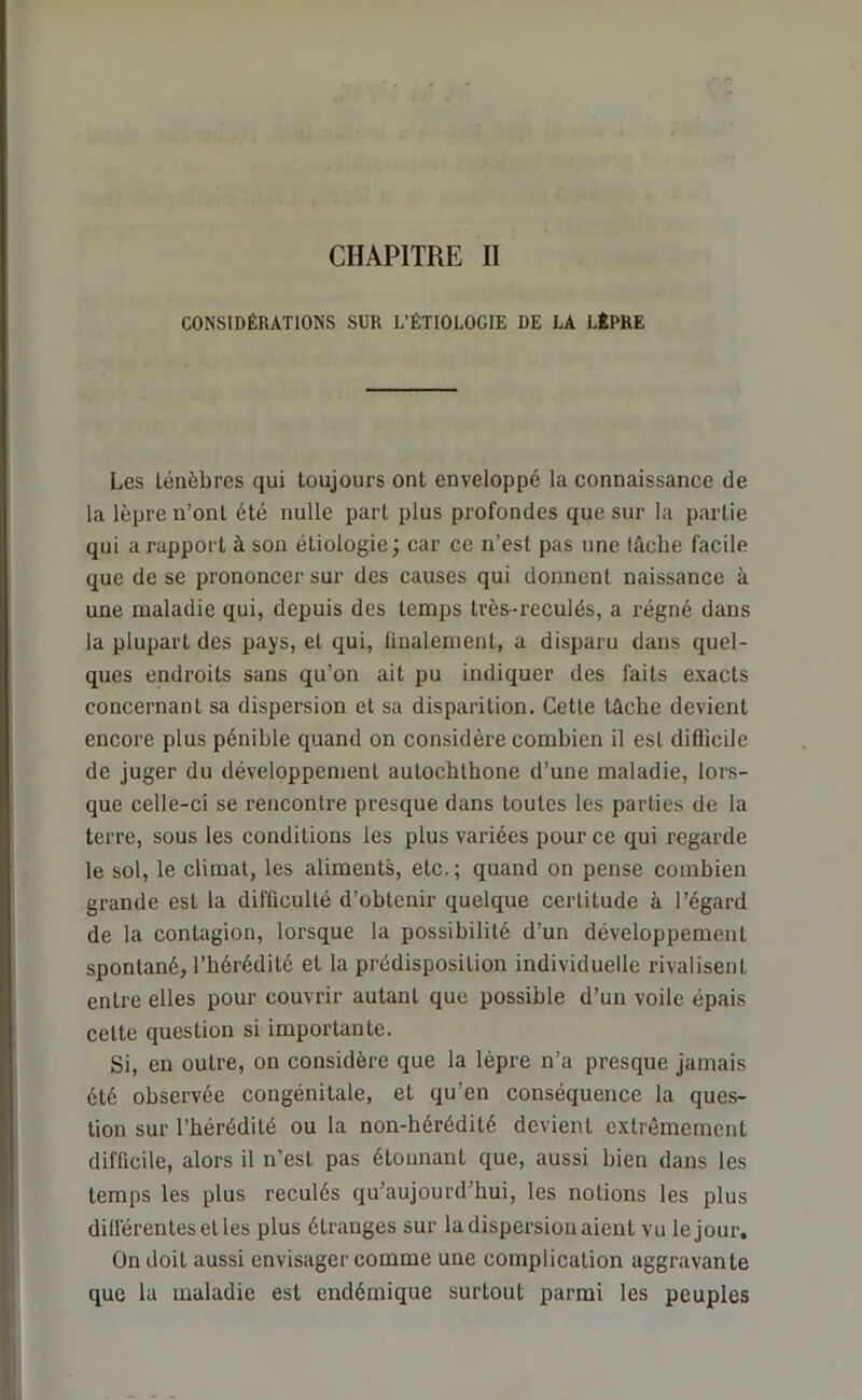 CHAPITRE II CONSIDÉRATIONS SUR L’ÉTIOLOGIE DE LA LÈPRE Les ténèbres qui toujours ont enveloppé la connaissance de la lèpre n’ont été nulle part plus profondes que sur la partie qui arappoi't à son étiologie; car ce n’est pas une lâche facile que de se prononcer sur des causes qui donnent naissance à une maladie qui, depuis des temps très-reculés, a régné dans la plupart des pays, et qui, finalement, a disparu dans quel- ques endroits sans qu’on ait pu indiquer des faits exacts concernant sa dispersion et sa disparition. Cette tâche devient encore plus pénible quand on considère combien il est difficile de juger du développement autocbtbone d’une maladie, lors- que celle-ci se rencontre presque dans toutes les parties de la terre, sous les conditions les plus variées pour ce qui regarde le sol, le climat, les aliments, etc.; quand on pense combien grande est la difficulté d’obtenir quelque certitude à l’égard de la contagion, lorsque la possibilité d’un développement spontané, l’hérédité et la prédisposition individuelle rivalisent entre elles pour couvrir autant que possible d’un voile épais celte question si importante. Si, en outre, on considère que la lèpre n’a presque jamais été observée congénitale, et qu’en conséquence la ques- tion sur l’hérédité ou la non-hérédité devient extrêmement difficile, alors il n’est pas étonnant que, aussi bien dans les temps les plus reculés qu’aujourd’hui, les notions les plus différentes et les plus étranges sur la dispersion aient vu lejour. On doit aussi envisager comme une complication aggravante que la maladie est endémique surtout parmi les peuples