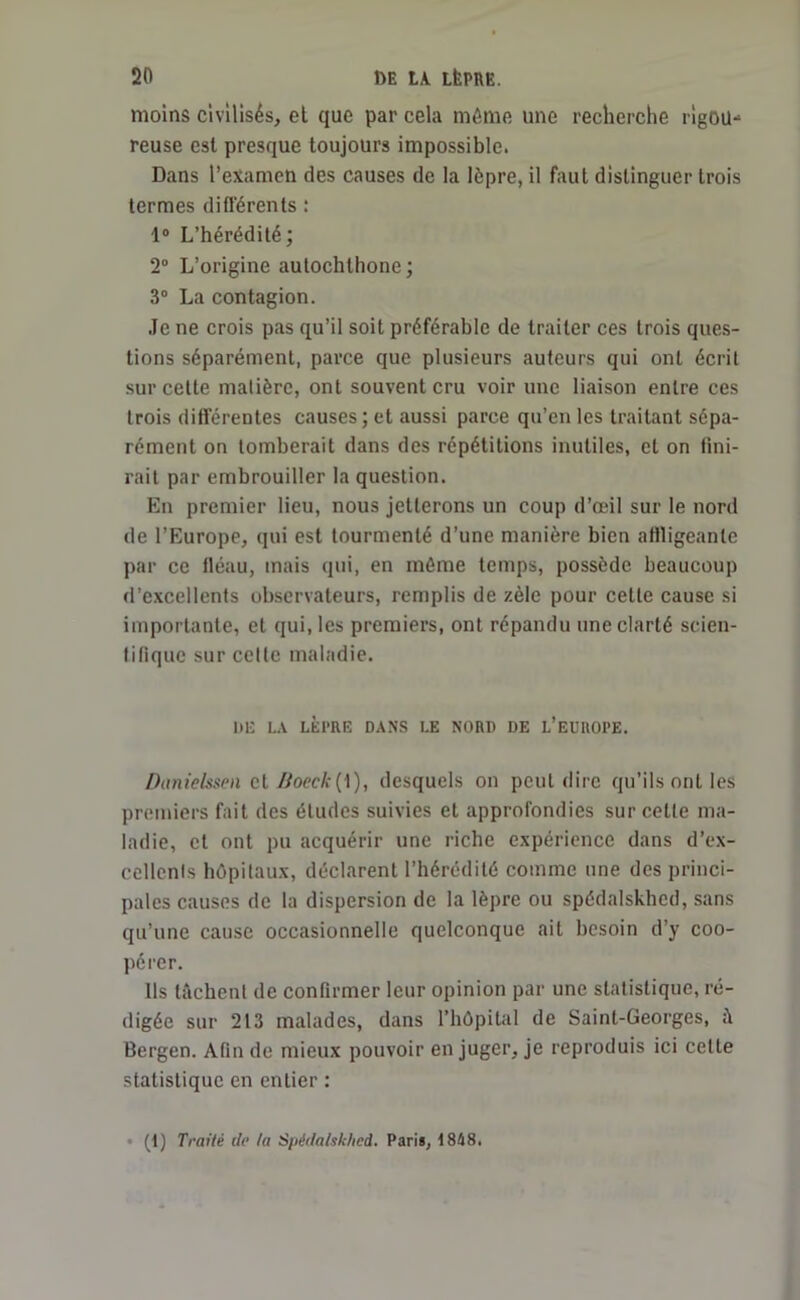 moins civilisés, et que par cela môme une recherche rigou*1 reuse est presque toujours impossible. Dans l’examen des causes de la lèpre, il faut distinguer trois termes différents : 1° L’hérédité; 2° L’origine autochthone; 3° La contagion. Je ne crois pas qu’il soit préférable de traiter ces trois ques- tions séparément, parce que plusieurs auteurs qui ont écrit sur cette matière, ont souvent cru voir une liaison entre ces trois différentes causes; et aussi parce qu’en les traitant sépa- rément on tomberait dans des répétitions inutiles, et on fini- rait par embrouiller la question. En premier lieu, nous jetterons un coup d’œil sur le nord de l’Europe, qui est tourmenté d’une manière bien affligeante par ce fléau, mais qui, en même temps, possède beaucoup d’excellents observateurs, remplis de zèle pour celle cause si importante, et qui, les premiers, ont répandu une clarté scien- tifique sur celte maladie. 1)15 LA LÈPRE DANS LE NORI) DE L’EUROPE. Danielssen et Boeck[\), desquels on peut dire qu’ils ont les premiers fait des études suivies et approfondies sur celle ma- ladie, et ont pu acquérir une riche expérience dans d’ex- cellcnls hôpitaux, déclarent l’hérédité comme une des princi- pales causes de la dispersion de la lèpre ou spédalskhed, sans qu’une cause occasionnelle quelconque ait besoin d’y coo- pérer. Ils tâchent de confirmer leur opinion par une statistique, ré- digée sur 213 malades, dans l’hôpital de Saint-Georges, Bergen. Afin de mieux pouvoir en juger, je reproduis ici cette statistique en entier : (1) Traité do ta Spéda/sk/icd. Pari*, 1848.