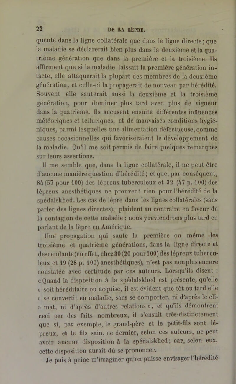 qucnte dans la ligne collatérale que dans la ligne directe; que la maladie se déclarerait bien plus dans la deuxième et la qua- trième génération que dans la première et la troisième. Ils affirment que si la maladie laissait la première génération in- tacte, elle attaquerait la plupart des membres de la deuxième génération, et celle-ci la propagerait de nouveau par hérédité. Souvent elle sauterait aussi la deuxième et la troisième génération, pour dominer plus tard avec plus de vigueur dans la quatrième. Ils accusent ensuite différentes influences météoriques et telluriques, et de mauvaises conditions hygié- niques, parmi lesquelles une alimentation défectueuse, comme causes occasionnelles qui favoriseraient le développement de la maladie. Qu’il me soit permis de faire quelques remarques sur leurs assertions. 11 me semble que, dans la ligne collatérale, il ne peut être d’aucune manière question d'hérédité; et que, par conséquent, 8/» (57 pour 100) des lépreux tuberculeux et 32 (kl p. 100) des lépreux auesthétiques ne prouvent rien pour l’hérédité delà spédalskhed. Les cas de lèpre dans les lignes collatérales (sans parler des lignes directes), plaident au contraire en faveur de la contagion de cette maladie : nous y reviendrons plus tard en parlant de la lèpre en Amérique. Une propagation qui saute la première ou même les troisième et quatrième générations, dans la ligne directe et desccndante(eneffet, chez30(20 pourl00)des lépreux tubercu- leux et 19 (28 p. 100) anesthétiques), n’est pas non plus encore constatée avec certitude par ces auteurs. Lorsqu’ils disent : «Quand la disposition à la spédalskhed est présente, qu’elle » soit héréditaire ou acquise, il est évident que tôt ou tard elle » se convertit en maladie, sans se comporter, ni d’après le cli- » mat, ni d’après d’autres relations», et qu’ils démontrent ceci par des faits nombreux, il s’ensuit très-distinctement que si, par exemple, le grand-père et le petit-fils sont lé- preux, et le fils sain, ce dernier, selon ces auteurs, ne peut avoir aucune disposition à la spédalskhed; car, selon eux, cette disposition aurait dû se prononcer. Je puis à peine m’imaginer qu’on puisse envisager 1 hérédité