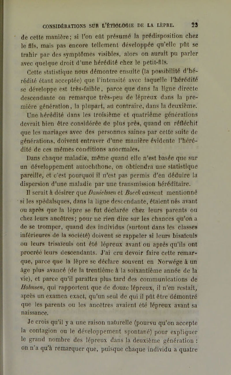 de celle manière; si l’on eût présumé la prédisposition chez le fils, mais pas encore tellement développée qu’elle pût se trahir par des symptômes visibles, alors on aurait pu parler avec quelque droit d’une hérédité chez le petit-fils. Cette statistique nous démontre ensuite (la possibilité d’hé- rédité étant acceptée) que l’intensité avec laquelle l’hérédité se développe est très-faible, parce que dans la ligne directe descendante on remarque très-peu de lépreux dans la pre- mière génération, la plupart, aii contraire, dans la deuxième. Une hérédité dans les troisième et quatrième générations devrait bien être considérée de plus prés, quand on réfléchit que les mariages avec des personnes saines par celte suite de générations, doivent entraver d’une manière évidente l’héré- dité de ces mêmes conditions anormales. Dans chaque maladie, même quand elle n’est basée que sur un développement autochthone, on obtiendra une statistique pareille, et c’est pourquoi il n’est pas permis d’en déduire la dispersion d’une maladie par une transmission héréditaire. Il serait à désirer que Danielssen et Boeck eussent mentionné si les spédalsques, dans la ligne descendante, étaient nés avant ou après que la lèpre so fut déclarée chez leurs parents ou chez leurs ancêtres; pour ne rien dire sur les chances qu’on a de se tromper, quand des individus (surtout dans les classes inférieures de la société) doivent se rappeler si leurs bisaïeuls ou leurs trisaïeuls ont été lépreux avant ou après qu’ils ont procréé leurs descendants. J’ai cru devoir faire cette remar- que, parce que la lèpre se déclare souvent en Norwége à un Age plus avancé (de la trentième à la soixantième année de la vie), et parce qu’il paraîtra plus tard des communications de I/olmsen, qui rapportent que de douze lépreux, il n’en restait, après un examen exact, qu’un seul de qui il pût être démontré que les parents ou les ancêtres avaient été lépreux avant sa naissance. Je crois qu’il y a une raison naturelle (pourvu qu’on accepte la contagion ou le développement spontané) pour expliquer le grand nombre des lépreux dans la deuxième génération : on n’a qu’à remarquer que, puisque chaque individu a quatre