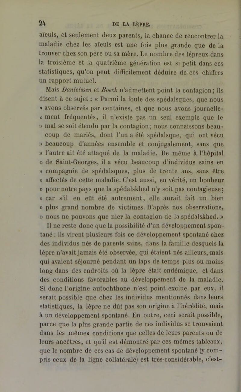 aïeuls, et seulement deux parents, la chance de rencontrer la maladie chez les aïeuls est une fois plus grande que de la trouver chez son père ou sa mère. Le nombre des lépreux dans la troisième et la quatrième génération est si petit dans ces statistiques, qu’on peut difficilement déduire de ces chiffres un rapport mutuel. Mais Danie/ssen et Doeck n’admettent point la contagion; ils disent à ce sujet : « Parmi la foule des spédalsques, que nous •» avons observés par centaines, et que nous avons journelle- n ment fréquentés, il n’existe pas un seul exemple que le » mal se soit étendu par la contagion; nous connaissons beau- coup de mariés, dont l’un a été spédalsque, qui ont vécu » beaucoup d’années ensemble et conjugalement, sans que » l’autre ait été attaqué de la maladie. De même à l’hôpital » de Saint-Georges, il a vécu beaucoup d’individus sains en » compagnie de spédalsques, plus de trente ans, sans être » affectés de cette maladie. C’est aussi, en vérité, un bonheur » pour notre pays que la spédalskhed n’y soit pas contagieuse; » car s’il en eût été autrement, elle aurait fait un bien » plus grand nombre de victimes. D’après nos observations, » nous ne pouvons que nier la contagion de la spédalskhed. » Il ne reste donc que la possibilité d’un développement spon- tané : ils virent plusieurs fois ce développement spontané chez des individus nés de parents sains, dans la famille desquels la lèpre n’avait jamais été observée, qui étaient nés ailleurs, mais qui avaient séjourné pendant un laps de temps plus ou moins long dans des endroits où la lèpre était endémique, et dans des conditions favorables au développement de la maladie. Si donc l’origine autochthone n’est point exclue par eux, il serait possible que chez les individus mentionnés dans leurs statistiques, la lèpre ne dût pas son origine à l’hérédité, mais à un développement spontané. En outre, ceci serait possible, parce que la plus grande partie de ces individus se trouvaient dans les mêmes conditions que celles de leurs parents ou de leurs ancêtres, et qu’il est démontré par ces mêmes tableaux, que le nombre de ces cas de développement spontané (y com- pris ceux de la ligne collatérale) est très-considérable, c’est-