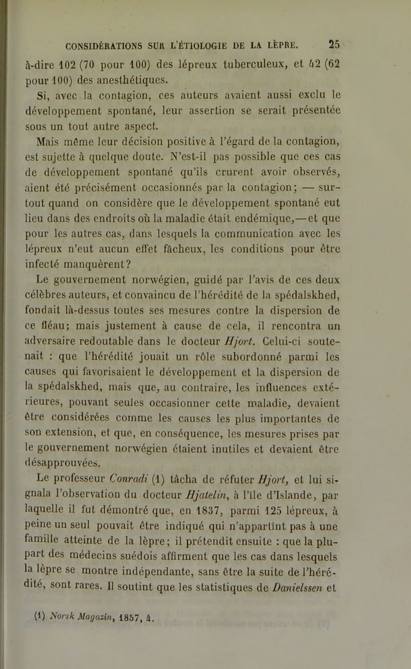 à-dire 102 (70 pour 100) des lépreux tuberculeux, et 02 (62 pour 100) des anesthétiques. Si, avec la contagion, ces auteurs avaient aussi exclu le développement spontané, leur assertion se serait présentée sous un tout autre aspect. Mais même leur décision positive à l’égard de la contagion, est sujette à quelque doute. N’est-il pas possible que ces cas de développement spontané qu’ils crurent avoir observés, aient été précisément occasionnés par la contagion; — sur- tout quand on considère que le développement spontané eut lieu dans des endroits où la maladie était endémique,—et que pour les autres cas, dans lesquels la communication avec les lépreux n’eut aucun effet fâcheux, les conditions pour être infecté manquèrent? Le gouvernement norwégien, guidé par l’avis de ces deux célèbres auteurs, et convaincu de l’hérédité de la spédalskbed, fondait là-dessus toutes ses mesures contre la dispersion de ce fléau; mais justement à cause de cela, il rencontra un adversaire redoutable dans le docteur Hjort. Celui-ci soute- nait : que l’hérédité jouait un rôle subordonné parmi les causes qui favorisaient le développement et la dispersion de la spédalskhed, mais que, au contraire, les influences exté- rieures, pouvant seules occasionner cette maladie, devaient être considérées comme les causes les plus importantes de son extension, et que, en conséquence, les mesures prises par le gouvernement norwégien étaient inutiles et devaient être désapprouvées. Le professeur Conradi (1) tâcha de réfuter Hjort, et lui si- gnala l’observation du docteur IJjalelin, à l’île d’Islande, par laquelle il fut démontré que, en 1837, parmi 125 lépreux, à peine un seul pouvait être indiqué qui n’appartînt pas à une famille atteinte de la lèpre; il prétendit ensuite ; que la plu- part des médecins suédois affirment que les cas dans lesquels la lèpre se montre indépendante, sans être la suite de l’héré- dité, sont rares. Il soutint que les statistiques de Danielssen et (1) Norsk Magasin, 1857, h.