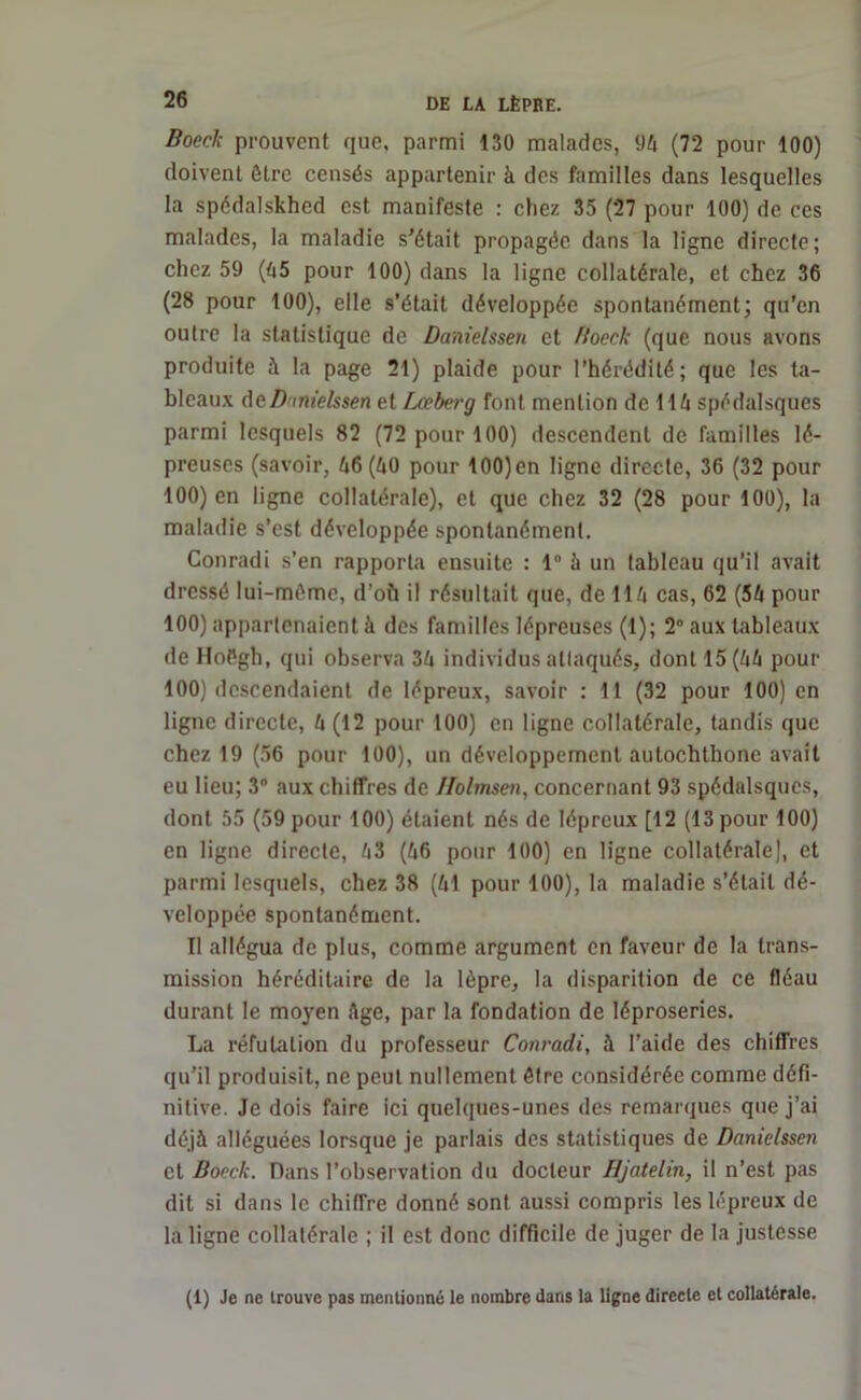 Boeck prouvent que, parmi 130 malades, 94 (72 pour 100) doivent être censés appartenir à des familles dans lesquelles la spédalskhed est manifeste : chez 35 (27 pour 100) de ces malades, la maladie s’était propagée dans la ligne directe; chez 59 (45 pour 100) dans la ligne collatérale, et chez 36 (28 pour 100), elle s’était développée spontanément; qu'en outre la statistique de Danielssen et Boeck (que nous avons produite à la page 21) plaide pour l’hérédité; que les ta- bleaux deD mielssen et Lceberg font mention de 114 spédalsques parmi lesquels 82 (72 pour 100) descendent de familles lé- preuses (savoir, 46(40 pour 100)en ligne directe, 36 (32 pour 100) en ligne collatérale), et que chez 32 (28 pour 100), la maladie s’est développée spontanément. Conradi s’en rapporta ensuite : 1° à un tableau qu’il avait dressé lui-méme, d’oft il résultait que, de 114 cas, 62 (54 pour 100) appartenaient à des familles lépreuses (1); 2° aux tableaux de lloégh, qui observa 34 individus attaqués, dont 15(44 pour 100) descendaient de lépreux, savoir : 11 (32 pour 100) en ligne directe, 4 (12 pour 100) en ligne collatérale, tandis que chez 19 (56 pour 100), un développement autochthone avait eu lieu; 3° aux chiffres de Ilolmsen, concernant 93 spédalsques, dont 55 (59 pour 100) étaient nés de lépreux [12 (13 pour 100) en ligne directe, 43 (46 pour 100) en ligne collatérale], et parmi lesquels, chez 38 (41 pour 100), la maladie s’était dé- veloppée spontanément. Il allégua de plus, comme argument en faveur de la trans- mission héréditaire de la lèpre, la disparition de ce fléau durant le moyen Age, par la fondation de léproseries. La réfutation du professeur Conradi, à l’aide des chiffres qu’il produisit, ne peut nullement être considérée comme défi- nitive. Je dois faire ici quelques-unes des remarques que j’ai déjà alléguées lorsque je parlais des statistiques de Danielssen et Boeck. Dans l’observation du docteur Hjatelin, il n’est pas dit si dans le chiffre donné sont aussi compris les lépreux de la ligne collatérale ; il est donc difficile de juger de la justesse (1) Je ne trouve pas mentionné le nombre dans la ligne directe et collatérale.