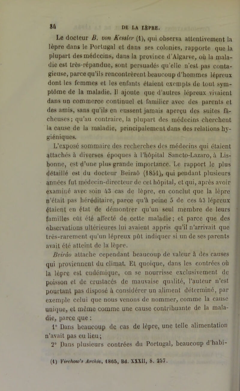 Le docteur B. von Kessler (1), qui observa attentivement la lèpre dans le Portugal et dans ses colonies, rapporte que la plupart des médecins, dans la province d'Algarve, où la mala- die est très-répandue, sont persuadés qu’elle n’est pas conta- gieuse, parce qu’ils rencontrèrent beaucoup d’hommes lépreux dont les femmes et les enfants étaient exempts de tout sym- ptôme de la maladie. Il ajoute que d’autres lépreux vivaient dans un commerce continuel et familier avec des parents et des amis, sans qu’ils en eussent jamais aperçu des suites fâ- cheuses; qu’au contraire, la plupart des médecins cherchent la cause de la maladie, principalement dans des relations hy- giéniques. L’exposé sommaire des recherches des médecins qui étaient attachés à diverses époques à l’hôpital Sanclo-Lazaro, à Lis- bonne, est d’une plus grande importance. Le rapport le plus détaillé est du docteur Beiraô (1851), qui pendant plusieurs années fut médecin-directeur de cet hôpital, et qui, après avoir examiné avec soin à3 cas de lèpre, en conclut que la lèpre n’était pas héréditaire, parce qu’à peine 5 de ces 43 lépreux étaient en état de démontrer qu’un seul membre de leurs familles eût été alfccté de cette maladie; et parce que des observations ultérieures lui avaient appris qu’il n’arrivait que très-rarement qu’un lépreux pût indiquer si un de ses parents avait été atteint de la lèpre. Beirâu attache cependant beaucoup de valeur à des causes qui proviennent du climat. Et quoique, dans les contrées où la lèpre est endémique, on se nourrisse exclusivement de poisson et de crustacés de mauvaise qualité, l’auteur n’est pourtant pas disposé à considérer un aliment déterminé, par exemple celui que nous venons de nommer, comme la cause unique, et même comme une cause contribuante de la mala- die, parce que ; 1° Dans beaucoup de cas de lèpre, une telle alimentation n’avait pas eu lieu ; 2° Dans plusieurs contrées du Portugal, beaucoup d’habi-