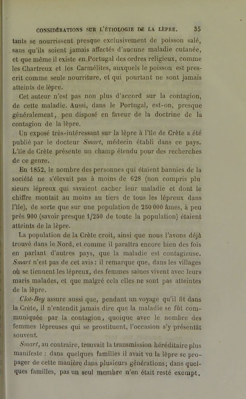 tants se nourrissent presque exclusivement de poisson salé, sans qu’ils soient jamais affectés d’aucune maladie cutanée, et que même il existe en.Portugal des ordres religieux, comme les Chartreux et les Carmélites, auxquels le poisson est pres- crit comme seule nourriture, et qui pourtant ne sont jamais atteints de lèpre. Cet auteur n’est pas non plus d’accord sur la contagion, de cette maladie. Aussi, dans le Portugal, est-on, presque généralement, peu disposé en faveur de la doctrine de la contagion de la lèpre. Un exposé très-intéressant sur la lèpre à l’île de Crète a été publié par le docteur Smart, médecin établi dans ce pays. L’ile de Crète présente un champ étendu pour des recherches de ce genre. En 1852, le nombre des personnes qui étaient bannies de la société ne s’élevait pas à moins de 628 (non compris plu sieurs lépreux qui savaient cacher leur maladie et dont le chiffre montait au moins au tiers de tous les lépreux dans Pile), de sorte que sur une population de 250 000 âmes, à peu près 900 (savoir presque 1/250 de toute la population) étaient atteints de la lèpre. La population de la Crète croit, ainsi que nous l’avons déjà trouvé dans le Nord, et comme il paraîtra encore bien des fois en parlant d’autres pays, que la maladie est contagieuse. Smart n’est pas de cet avis : il remarque que, dans les villages où se tiennent les lépreux, des femmes saines vivent avec leurs maris malades, et que malgré cela elles ne sont pas atteintes de la lèpre. Clot-Bey assure aussi que, pendant un voyage qu’il fit dans la Crète, il n’entendit jamais dire que la maladie se fût com- muniquée par la contagion, quoique avec le nombre des I femmes lépreuses qui se prostituent, l’occasion s’y présentât souvent. Smart, au contraire, trouvait la transmission héréditaire plus manifeste : dans quelques familles il avait vu la lèpre se pro- pager de cette manière dans plusieurs générations; dans quel- ques familles, pas un seul membre n’en était resté exempt.