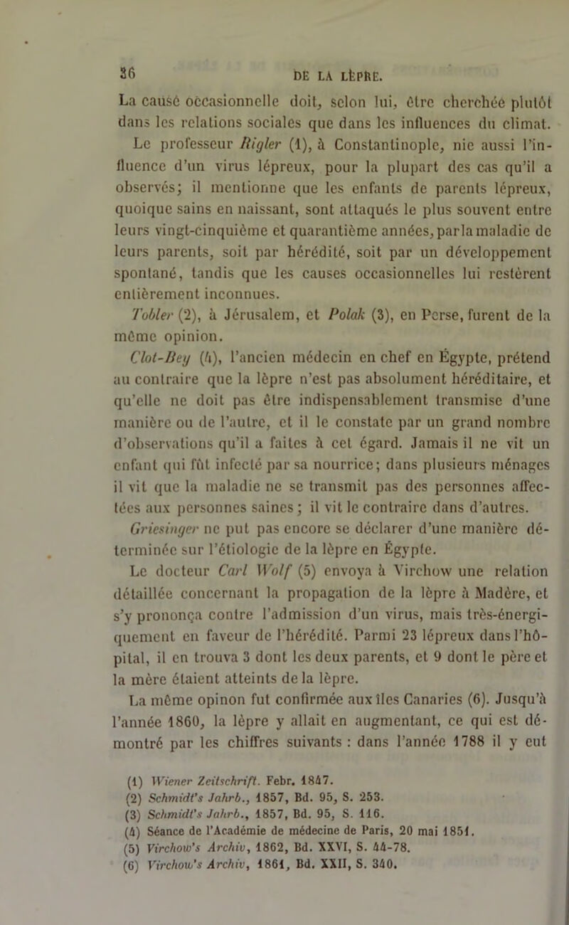 La causé occasionnelle doit, selon lui, être cherchée plutôt dans les relations sociales que dans les influences du climat. Le professeur Higler (1), à Constantinople, nie aussi l’in- fluence d’un virus lépreux, pour la plupart des cas qu’il a observés; il mentionne que les enfants de parents lépreux, quoique sains en naissant, sont attaqués le plus souvent entre leurs vingt-cinquième et quarantième années, parla maladie de leurs parents, soit par hérédité, soit par un développement spontané, tandis que les causes occasionnelles lui restèrent entièrement inconnues. Tobler (2), à Jérusalem, et Polak (3), en Perse, furent de la mémo opinion. Clot-Bey (û), l’ancien médecin en chef en Égypte, prétend au contraire que la lèpre n’est pas absolument héréditaire, et qu’elle ne doit pas être indispensablement transmise d’une manière ou de l’autre, et il le constate par un grand nombre d’observations qu’il a faites à cet égard. Jamais il ne vit un enfant qui fût infecté par sa nourrice; dans plusieurs ménages il vit que la maladie ne se transmit pas des personnes affec- tées aux personnes saines; il vit le contraire dans d’autres. Griesinger ne put pas encore se déclarer d’une manière dé- terminée sur l’étiologie de la lèpre en Égypte. Le docteur Cari Wolf (5) envoya ii Virchow une relation détaillée concernant la propagation de la lèpre Madère, et s’y prononça contre l’admission d’un virus, mais très-énergi- quement en faveur de l’hérédité. Parmi 23 lépreux dans l’hô- pital, il en trouva 3 dont les deux parents, et 9 dont le père et la mère étaient atteints delà lèpre. La môme opinon fut confirmée aux îles Canaries (6). Jusqu’il l’année 1860, la lèpre y allait en augmentant, ce qui est dé- montré par les chiffres suivants: dans l’année 1788 il y eut (1) Wiener Zeitschrift. Febr. 1847. (2) Schmidt’s Jcihrb., 1857, Bd. 95, S. 253. (3) Schmidt’s Jahrb., 1857, Bd. 95, S. 116. (4) Séance de l’Académie de médecine de Paris, 20 mai 1851. (5) Virchow’s Archiv, 1862, Bd. XXVI, S. 44-78. (6) Virchow’s Archiv, 1861, Bd. XXII, S. 340.