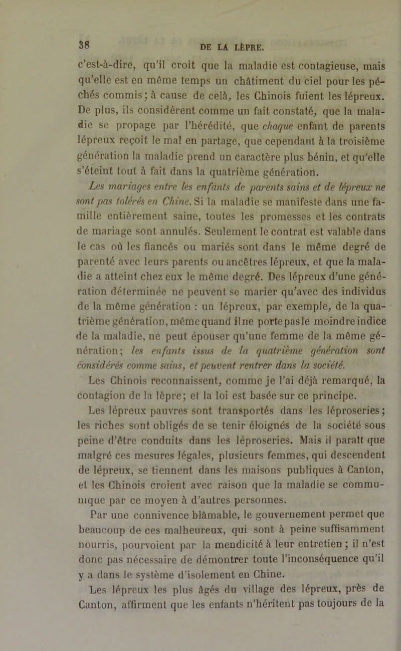 c’esl-à-dire, qu’il croit que la maladie est contagieuse, mais qu’elle est en même temps un châtiment du ciel pour les pé- chés commis; à cause de celé, les Chinois fuient les lépreux. De plus, ils considèrent comme un fait constaté, que la mala- die se propage par l’hérédité, que chaque enfant do parents lépreux reçoit le mal en partage, que cependant h la troisième génération la maladie prend un caractère plus bénin, et qu’elle s’éteint tout à fait dans la quatrième génération. Les mariages entre les enfants de parents sains et de lépreux ne sont pas tolérés en Chine. Si la maladie se manifeste dans une fa- mille entièrement saine, toutes les promesses et les contrats de mariage sont annulés. Seulement le contrat est valable dans le cas où les fiancés ou mariés sont dans le même degré de parenté avec leurs parents ou ancêtres lépreux, et que la mala- die a atteint chez eux le même degré. Des lépreux d’une géné- ration déterminée ne peuvent se marier qu’avec des individus de la même génération : un lépreux, par exemple, de la qua- trième génération, même quand il ne porte pasle moindre indice de la maladie, ne peut épouser qu’une femme de la même gé- nération ; les enfants issus de la quatrième génération sont considérés comme sains, et peuvent rentrer dans la société. Les Chinois reconnaissent, comme je l’ai déjà remarqué, la contagion de la lèpre; et la loi est basée sur ce principe. Les lépreux pauvres sont transportés dans les léproseries ; les riches sont obligés de se tenir éloignés de la société sous peine d’être conduits dans les léproseries. Mais il parait que malgré ces mesures légales, plusieurs femmes, qui descendent de lépreux, se tiennent dans les maisons publiques à Canton, et les Chinois croient avec raison que la maladie se commu- nique par ce moyen à d’autres personnes. Par une connivence blâmable, le gouvernement permet que beaucoup de ces malheureux, qui sont à peine suffisamment nourris, pourvoient par la mendicité à leur entretien; il n’est donc pas nécessaire de démontrer toute l’inconséquence qu’il y a dans le système d’isolement en Chine. Les lépreux les plus âgés du village des lépreux, près de Canton, affirment que les enfants n’héritent pas toujours de la