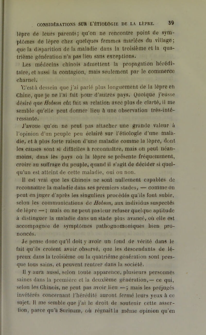 lèpre de leurs parents; qu’on no rencontre point de sym- ptômes do lèpre chez quelques femmes mariées du village; que la disparition de la maladie dans la troisième et la qua- trième génération n’a pas lieu sans exceptions. Les médecins chinois admettent la propagation hérédi- taire, et aussi la contagion, mais seulement par le commerce charnel. 'C’est dessein que j’ai parlé plus longuement de la lèpre en Chine, que je ne l’ai fait pour d’autres pays, Quoique j’eusse désiré que Hobson eût fait sa relation avec plus de clarté, il me semble qu’elle peut donner lieu h une observation très-inté- ressante. J’avoue qu’on no peut pas attacher une grande valeur à l’opinion d’un peuple peu éclairé sur l’étiologie d’une mala- die, et ti plus forte raison d’une maladie comme la lèpre, dont les causes sont si difficiles h reconnaître, mais on peut néan- moins, dans les pays où la lèpre se présente fréquemment, croire au suifrage du peuple, quand il s’agit de décider si quel- qu’un est atteint de cette maladie, oui ou non. Il est vrai que les Chinois ne sont nullement capables de reconnaître la maladie dans ses premiers stades, — comme on peut en juger d’après les singuliers procédés qu’ils font subir, selon les communications de Hobson, aux individus suspectés de lèpre — ; mais on ne peut pas leur refuser quelque aptitude à distinguer la maladie dans un stade plus avancé, où elle est accompagnée de symptômes pathognomoniques bien pro- noncés. Je pense donc qu’il doit y avoir un fond de vérité dans le fait qu’ils croient avoir observé, que les descendants de lé- preux dans la troisième ou la quatrième génération sont pres- que tous sains, et peuvent rentrer dans la société. 11 y aura aussi, selon toute apparence, plusieurs personnes saines dans la première et la deuxième génération, — ce qui, selon les Chinois, ne peut pas avoir lieu — ; mais les préjugés invétérés concernant l’hérédité auront fermé leurs yeux à ce sujet. 11 me semble que j’ai le droit de soutenir cette asser- tion, parce qu’è Surinam, où régnait la môme opinion qu’en