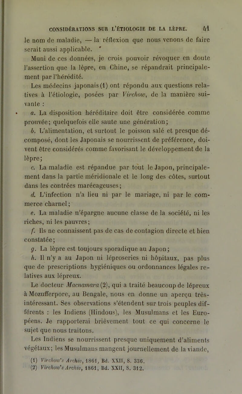 le nom de maladie, — la réflexion que nous venons de faire serait aussi applicable. ' Muni de ces données, je crois pouvoir révoquer en doute l’assertion que la lèpre, en Chine, se répandrait principale- ment par l’hérédité. Les médecins japonais (1) ont répondu aux questions rela- tives à l’étiologie, posées par Virchow, de la manière sui- vante : a. La disposition héréditaire doit être considérée comme prouvée; quelquefois elle saute une génération; b. L’alimentation, et surtout le poisson salé et presque dé- composé, dont les Japonais se nourrissent de préférence, doi- vent être considérés comme favorisant le développement de la lèpre; c. La maladie est répandue par tout le Japon, principale- ment dans la partie méridionale et le long des côtes, surtout dans les contrées marécageuses; d. L’infection n’a lieu ni par le mariage, ni par le com- merce charnel ; e. La maladie n’épargne aucune classe de la société, ni les riches, ni les pauvres; f. Ils ne connaissent pas de cas de contagion directe et bien constatée; g. La lèpre est toujours sporadique au Japon; h. 11 n’y a au Japon ni léproseries ni hôpitaux, pas plus que de prescriptions hygiéniques ou ordonnances légales re- latives aux lépreux. Le docteur Macnamara{2), qui a traité beaucoup de lépreux à Mozuiferpore, au Bengale, nous en donne un aperçu très- intéressant. Ses observations s’étendent sur trois peuples dif- férents : les Indiens (Hindous), les Musulmans et les Euro- péens. Je rapporterai brièvement tout ce qui concerne le sujet que nous traitons. Les Indiens se nourrissent presque uniquement d’aliments végétaux; les Musulmans mangent journellement de la viande, (1) Virchow's Archiv, 1861, Bd. XXII, S. 336. (2) Virchow's Archiv, 1861, Bd. XXII, S. 312.