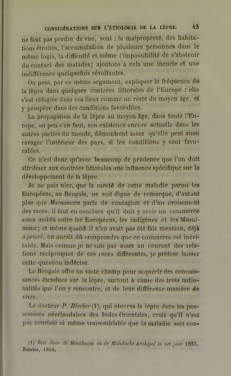 nefaut pas perdre de vue, sont : la malpropreté, des habita- tions étroites, l’accumulation de plusieurs personnes dans le même logis, la difficulté et même l’impossibilité de s’abstenir du contact des malades; ajoutons à cela une incurie et une indifférence quelquefois révoltantes. On peut, par ce même argument, expliquer la fréquence de la lèpre dans quelques contrées littorales de l’Europe : elle s’est réfugiée dans ces lieux comme un reste du moyen âge, et y prospère dans des conditions favorables. La propagation de la lèpre au moyen âge, dans toute l’Eu- rope, ou peu s’en faut, son existence encore actuelle dans les autres parties du monde, démontrent assez qu’elle peut aussi ravager l’intérieur des pays, si les conditions y sont favo- rables. Ce n’est donc qu’avec beaucoup de prudence que l’on doit attribuer aux contrées littorales une influence spécifique sur le développement de la lèpre. Je ne puis nier, que la rareté de cette maladie parmi les Européens, au Bengale, ne soit digne de remarque, d’autant plus que Macnamora parle de contagion et d’un croisement des races. 11 faut en conclure qu’il doit y avoir un commerce assez assidu entre les Européens, les indigènes et les Musul- mans; et même quand il n’en avait pas été fait mention, déjà à priori, on aurait dû comprendre que ce commerce est inévi- table. Mais comme je ne suis pas assez au courant des rela- tions réciproques de ces races différentes, je préfère laisser cette question indécise. Le Bengale offre un vaste champ pour acquérir des connais- sances étendues sur la lèpre, surtout à cause des trois natio- nalités que l’on y rencontre, et de leur différente manière de vivre. Le docteur P. Dlecker(\), qui observa la lèpre dans les pos- sessions néerlandaises des Indes-Orientales, croit qu’il n’est pas constaté ni même vraisemblable que la maladie soit con- tl) Reis cloor de Minaliassa en de Molulcsche Archipel in het jaar 1855. Batavia, 1856.