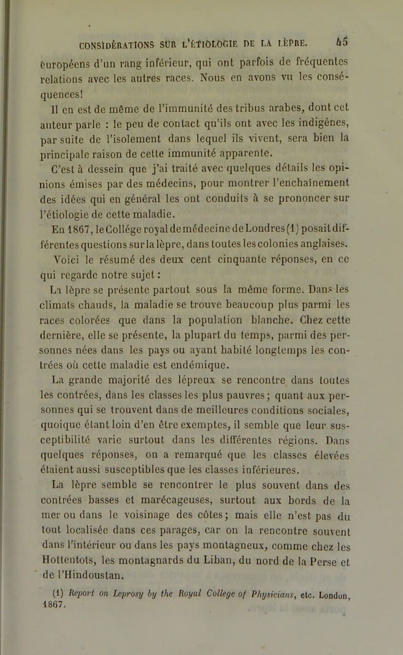 européens d’un rang inférieur, qui ont parfois de fréquentes relations avec les autres races. Nous en avons vu les consé- quences! Il en est de même de l’immunité des tribus arabes, dont cet auteur parle : le peu de contact qu’ils ont avec les indigènes, par suite de l’isolement dans lequel ils vivent, sera bien la principale raison de cette immunité apparente. C’est à dessein que j’ai traité avec quelques détails les opi- nions émises par des médecins, pour montrer l’enchaînement des idées qui en général les ont conduits à se prononcer sur l’étiologie de cette maladie. En 1867, le Collège royal de médecine de Londres (1) posait dif- férentes questions sur la lèpre, dans toutes les colonies anglaises. Voici le résumé des deux cent cinquante réponses, en ce qui regarde notre sujet : La lèpre se présente partout sous la même forme. Dans les climats chauds, la maladie se trouve beaucoup plus parmi les races colorées que dans la population blanche. Chez cette dernière, elle se présente, la plupart du temps, parmi des per- sonnes nées dans les pays ou ayant habité longtemps les con- trées où cette maladie est endémique. La grande majorité des lépreux se rencontre dans toutes les contrées, dans les classes les plus pauvres; quant aux per- sonnes qui se trouvent dans de meilleures conditions sociales, quoique étant loin d’en être exemptes, il semble que leur sus- ceptibilité varie surtout dans les différentes régions. Dans quelques réponses, on a remarqué que les classes élevées étaient aussi susceptibles que les classes inférieures. La lèpre semble se rencontrer le plus souvent dans des contrées basses et marécageuses, surtout aux bords de la mer ou dans le voisinage des côtes; mais elle n’est pas du tout localisée dans ces parages, car on la rencontre souvent dans l’intérieur ou dans les pays montagneux, comme chez les Hottentots, les montagnards du Liban, du nord de la Perse et de l’Hindoustan. (1) Report on Leprosy by the Royal College of Physkians, etc. London 1867.