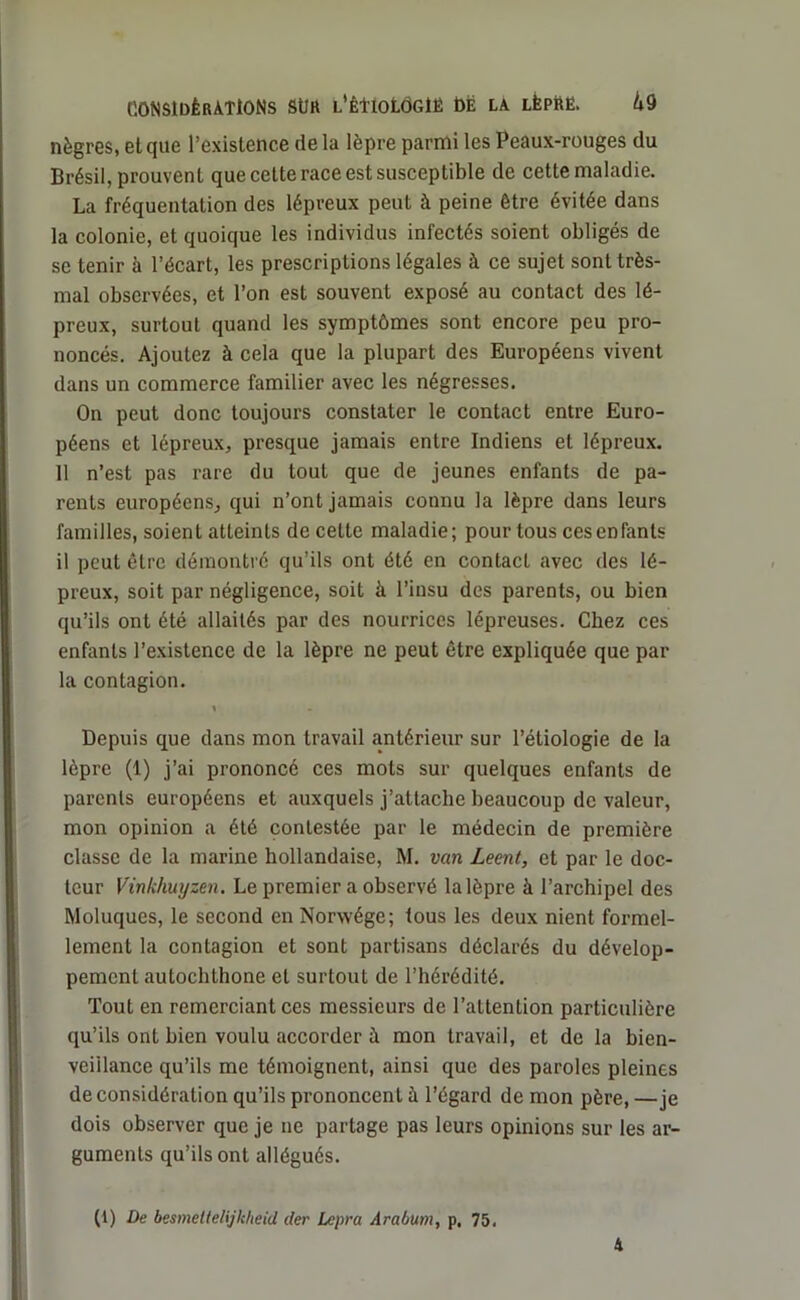 nègres, et que l’existence delà lèpre parmi les Peaux-rouges du Brésil, prouvent que cette race est susceptible de cette maladie. La fréquentation des lépreux peut à peine être évitée dans la colonie, et quoique les individus infectés soient obligés de se tenir à l’écart, les prescriptions légales à ce sujet sont très- mal observées, et l’on est souvent exposé au contact des lé- preux, surtout quand les symptômes sont encore peu pro- noncés. Ajoutez à cela que la plupart des Européens vivent dans un commerce familier avec les négresses. On peut donc toujours constater le contact entre Euro- péens et lépreux, presque jamais entre Indiens et lépreux. 11 n’est pas rare du tout que de jeunes enfants de pa- rents européens, qui n’ont jamais connu la lèpre dans leurs familles, soient atteints de celle maladie; pour tous cesenfants il peut être démontré qu’ils ont été en contact avec des lé- preux, soit par négligence, soit à l’insu des parents, ou bien qu’ils ont été allaités par des nourrices lépreuses. Chez ces enfants l’existence de la lèpre ne peut être expliquée que par la contagion. « Depuis que dans mon travail antérieur sur l’étiologie de la lèpre (1) j’ai prononcé ces mots sur quelques enfants de parents européens et auxquels j’attache beaucoup de valeur, mon opinion a été contestée par le médecin de première classe de la marine hollandaise, M. van Leent, et par le doc- teur Vinkhuyzen. Le premier a observé la lèpre à l’archipel des Moluques, le second en Norwége; tous les deux nient formel- lement la contagion et sont partisans déclarés du dévelop- pement autochthone et surtout de l’hérédité. Tout en remerciant ces messieurs de l’attention particulière qu’ils ont bien voulu accorder à mon travail, et de la bien- veillance qu’ils me témoignent, ainsi que des paroles pleines de considération qu’ils prononcent à l’égard de mon père, —je dois observer que je ne partage pas leurs opinions sur les ar- guments qu’ils ont allégués. (1) De besmettelijkheid (1er Lepra Arabum, p, 75.