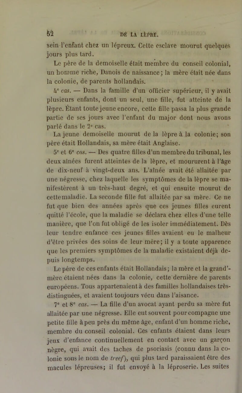 62 DE LA Lfel^RE. sein Tentant chez un lépreux. Celte esclave mourut quelques jours plus tard. Le père de la demoiselle était membre du conseil colonial, un homme riche. Danois de naissance; la mère était née dans la colonie, de parents hollandais. â” cas. — Dans la famille d’un officier supérieur, il y avait plusieurs enfants, dont un seul, une fille, fut atteinte de la lèpre. Étant toute jeune encore, celte fille passa la plus grande partie de ses jours avec l’enfant du major dont nous avons parlé dans le 2e cas. La jeune demoiselle mourut delà lèpre à la colonie; son père était Hollandais, sa mère était Anglaise. 5e et 6e cas. — Des quatre filles d’un membre du tribunal, les deux aînées furent atteintes de la lèpre, et moururent à l’âge de dix-neuf à vingt-deux ans. L’aînée avait été allaitée par une négresse, chez laquelle les symptômes de la lèpre se ma- nifestèrent à un très-haut degré, et qui ensuite mourut de cettcmaladie. La seconde fille fut allaitée par sa mère. Ce ne fut que bien des années après que ces jeunes filles curent quitté l’école, que la maladie se déclara chez elles d’une telle manière, que l’on fut obligé de les isoler immédiatement. Dès leur tendre enfance ces jeunes filles avaient eu le malheur d’être privées des soins de leur mère; il y a toute apparence que les premiers symptômes de la maladie existaient déjà de- puis longtemps. Le père de ces enfants était Hollandais; la mère et la grand’- mère étaient nées dans la colonie, cette dernière de parents européens. Tous appartenaient à des familles hollandaises très- distinguées, et avaient toujours vécu dans l’aisance. 7e et 8e cas. — La fille d’un avocat ayant perdu sa mère fut allaitée par une négresse. Elle eut souvent pourcompagnc une petite fille à peu près du môme âge, enfant d’un homme riche, membre du conseil colonial. Ces enfants étaient dans leurs jeux d’enfance continuellement en contact avec un garçon nègre, qui avait des taches de psoriasis (connu dans la co- lonie sous le nom de treef), qui plus lard paraissaient être des macules lépreuses; il fut envoyé à la léproserie. Les suites