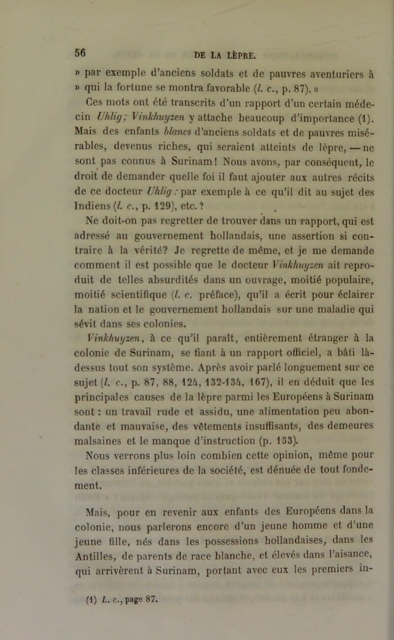 » par exemple d’anciens soldats et de pauvres aventuriers à » qui la fortune se montra favorable (/. c., p. 87). » Ces mots ont été transcrits d’un rapport d’un certain méde- cin Uhlig; Vinkhuyzen y attache beaucoup d’importance (1). Mais des enfants blancs d’anciens soldats et de pauvres misé- rables, devenus riches, qui seraient atteints de lèpre, — ne sont pas connus à Surinam ! Nous avons, par conséquent, le droit de demander quelle foi il faut ajouter aux autres récits de ce docteur Uhlig : par exemple à ce qu’il dit au sujet des Indiens(/. c., p. 129), etc.? Ne doit-on pas regretter de trouver dans un rapport, qui est adressé au gouvernement hollandais, une assertion si con- traire h la vérité? Je regrette de même, et je me demande comment il est possible que le docteur Vinkhuyzen ait repro- duit de telles absurdités dans un ouvrage, moitié populaire, moitié scientifique (/. c. préface), qu’il a écrit pour éclairer la nation et le gouvernement hollandais sur une maladie qui sévit dans ses colonies. Vinkhuyzen, à ce qu’il paraît, entièrement étranger à la colonie de Surinam, se fiant à un rapport officiel, a bâti là- dessus tout son système. Après avoir parlé longuement sur ce sujet (/. c., p. 87, 88, 124, 132-134, 167), il en déduit que les principales causes de la lèpre parmi les Européens à Surinam sont : un travail rude et assidu, une alimentation peu abon- dante et mauvaise, des vêtements insuffisants, des demeures malsaines et le manque d’instruction (p. 133). Nous verrons plus loin combien cette opinion, même pour les classes inférieures de la société, est dénuée de tout fonde- ment. Mais, pour en revenir aux enfants des Européens dans la colonie, nous parlerons encore d’un jeune homme et d’une jeune fille, nés dans les possessions hollandaises, dans les Antilles, de parents de race blanche, et élevés dans l’aisance, qui arrivèrent à Surinam, portant avec eux les premiers in- (1) L. c., page 87.