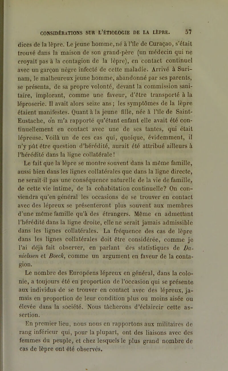 dices de la lèpre. Le jeune homme, né à nie de Curaçao, s’était trouvé dans la maison de son grand-père (un médecin qui ne croyait pas à la contagion de la lèpre), en contact continuel avec un garçon nègre infecté de cette maladie. Arrivé à Suri- nam, le malheureux jeune homme, abandonné par ses parents, se présenta, de sa propre volonté, devant la commission sani- taire, implorant, comme une faveur, d’étre transporté à la léproserie. Il avait alors seize ans; les symptômes de la lèpre étaient manifestes. Quanti la jeune fdle, née à l’île de Saint- Eustache, on m’a rapporté qu’étant enfant elle avait été con- tinuellement en contact avec une de ses tantes, qui était lépreuse. Voilà un de ces cas qui, quoique, évidemment, il n’y put être question d’hérédité, .aurait été attribué ailleurs à l’hérédité dans la ligne collatérale! Le fait que la lèpre se montre souvent dans la même famille, aussi bien dans les lignes collatérales que dans la ligne directe, ne serait-il pas une conséquence naturelle de la vie de famille, de cette vie intime, de la cohabitation continuelle? On con- viendra qu’en général les occasions de se trouver en contact avec des lépreux se présenteront plus souvent aux membres d’une même famille qu’à des étrangers. Même en admettant l’hérédité dans la ligne droite, elle ne serait jamais admissible dans les lignes collatérales. La fréquence des cas de lèpre dans les lignes collatérales doit être considérée, comme je l’ai déjà fait observer, en parlant des statistiques de Da- niclssen et Boec/c, comme un argument en faveur de la conta- gion. Le nombre des Européens lépreux en général, dans la colo- nie, a toujours été en proportion de l’occasion qui se présente aux individus de se trouver en contact avec des lépreux, ja- mais en proportion de leur condition plus ou moins aisée ou élevée dans la société. Nous Lâcherons d’éclaircir cette as- sertion. En premier lieu, nous nous en rapportons aux militaires de rang inférieur qui, pour la plupart, ont des liaisons avec des femmes du peuple, et chez lesquels le plus grand nombre de cas de lèpre ont été observés.