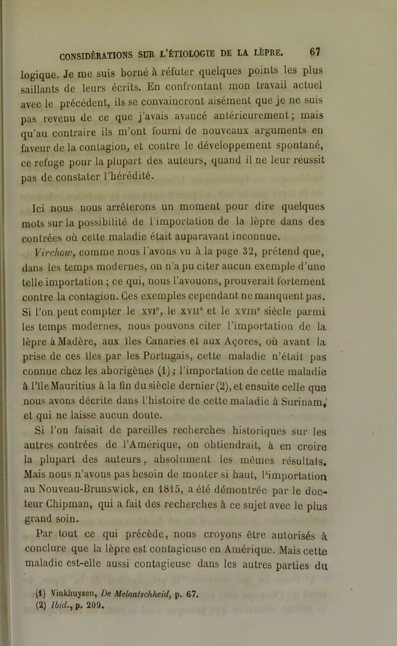 logique. Je me suis borné à réfuter quelques points les plus saillants de leurs écrits. En confrontant mon travail actuel avec le précédent, ils se convaincront aisément que je ne suis pas revenu de ce que j’avais avancé antérieurement; mais qu’au contraire ils m’ont fourni de nouveaux arguments en faveur de la contagion, et contre le développement spontané, ce refuge pour la plupart des auteurs, quand il ne leur réussit pas de constater l’hérédité. Ici nous nous arrêterons un moment pour dire quelques mots sur la possibilité de 1 importation de la lèpre dans des contrées où celte maladie était auparavant inconnue. Virchow, comme nous l'avons vu à la page 32, prétend que, dans les temps modernes, on n’a pu citer aucun exemple d’une telle importation ; ce qui, nous l’avouons, prouverait fortement contre la contagion. Ces exemples cependant ne manquent pas. Si l’on peut compter le xvi% le xviic et le xvm° siècle parmi les temps modernes, nous pouvons citer l’importation de la lèpre à Madère, aux îles Canaries et aux Açores, où avant la prise de ces îles par les Portugais, cette maladie n’était pas connue chez les aborigènes (1) ; l’importation de cette maladie à l’îleMauritius à la fin du siècle dernier (2), et ensuite celle que nous avons décrite dans l’histoire de cette maladie à Surinam,' et qui ne laisse aucun doute. Si l’on faisait de pareilles recherches historiques sur les autres contrées de l’Amérique, on obtiendrait, à en croire la plupart des auteurs, absolument les mômes résultals. Mais nous n’avons pas besoin de monter si haut, [‘importation au Nouveau-Brunswick, en 1815, a été démontrée par le doc- teur Chipman, qui a fait des recherches à ce sujet avec le plus grand soin. Par tout ce qui précède, nous croyons être autorisés il conclure que la lèpre est contagieuse en Amérique. Mais cette maladie est-elle aussi contagieuse dans les autres parties du (1) Vinkhuyzen, De Melaatscliheid, p. 67. (2) Ibid., p. 209.