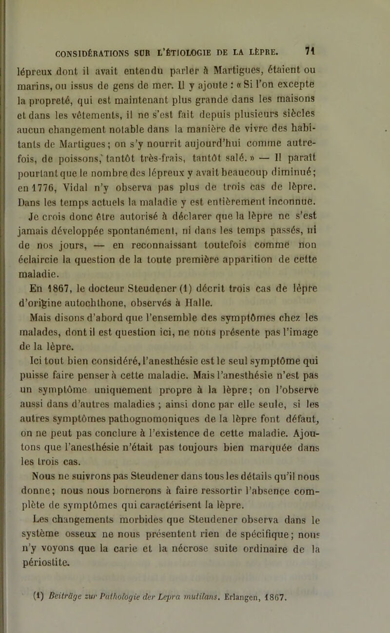 lépreux dont il avait entendu parler à Martigues, étaient ou marins, ou issus de gens de mer. 11 y ajoute : « Si l’on excepte la propreté, qui est maintenant plus grande dans les maisons et dans les vêtements, il ne s’est fait depuis plusieurs siècles aucun changement notable dans la manière de vivre des habi- tants de Martigues; on s’y nourrit aujourd’hui comme autre- fois, de poissons,'tantôt très-frais, tantôt salé.» — II paraît pourtant que le nombre des lépreux y avait beaucoup diminué; en 1776, Vidal n’y observa pas plus de trois cas de lèpre. Dans les temps actuels la maladie y est entièrement inconnue. Je crois donc être autorisé à déclarer que la lèpre ne s’est jamais développée spontanément, ni dans les temps passés, ni de nos jours, — en reconnaissant toutefois comme non éclaircie la question de la toute première apparition de cette maladie. En 1867, le docteur Steudener (1) décrit trois cas de lèpre d’origine autochlhone, observés h Halle. Mais disons d’abord que l’ensemble des symptômes chez les malades, dont il est question ici, ne nous présente pas l’image de la lèpre. Ici tout bien considéré, l’anesthésie est le seul symptôme qui puisse faire penser è cette maladie. Mais l’anesthésie n’est pas un symptôme uniquement propre à la lèpre; on l’observe aussi dans d’autres maladies ; ainsi donc par elle seule, si les autres symptômes pathognomoniques de la lèpre font défaut, on ne peut pas conclure à l’existence de cette maladie. Ajou- tons que l’anesthésie n’était pas toujours bien marquée dans les trois cas. Nous ne suivrons pas Steudener dans tous les détails qu’il nous donne; nous nous bornerons à faire ressortir l’absence com- plète de symptômes qui caractérisent la lèpre. Les changements morbides que Steudener observa dans le système osseux ne nous présentent rien de spécifique; nous n’y voyons que la carie et la nécrose suite ordinaire de la périostite. (1) Beitrilge zur Pathologie der Lepra mutilons. Erlangen, 1867.