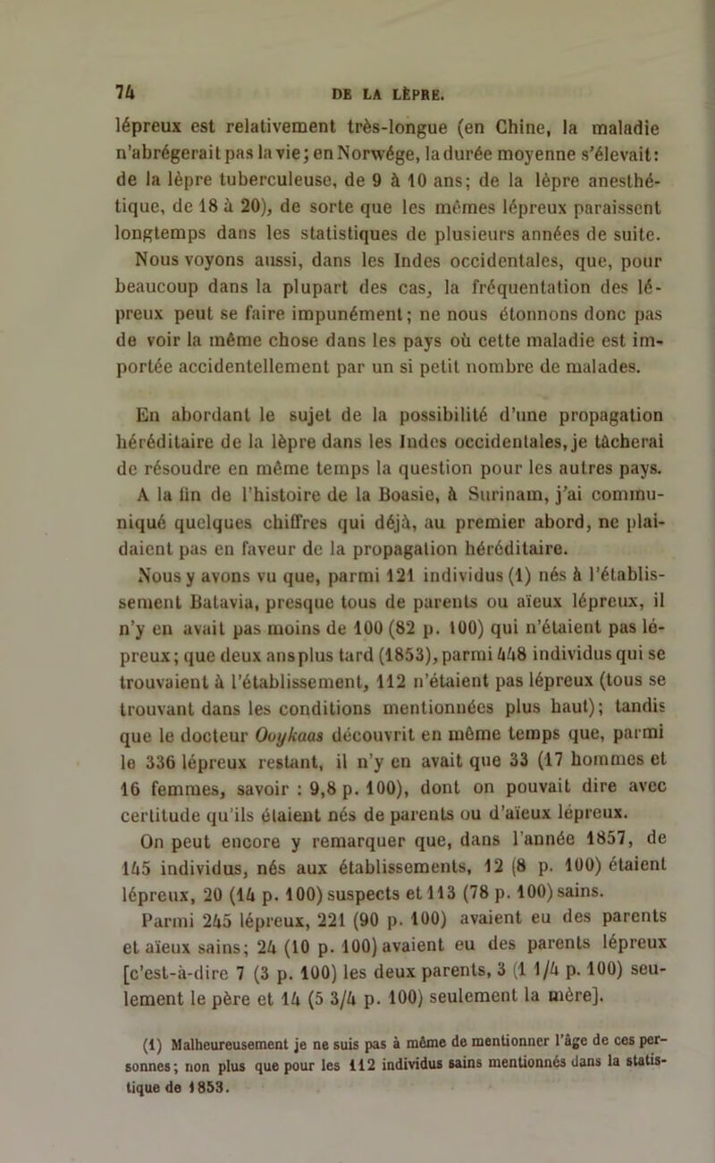 lépreux est relativement très-longue (en Chine, la maladie n’abrégerai t pas la vie ; en Norwége, la durée moyenne s'élevait : de la lèpre tuberculeuse, de 9 à 10 ans; de la lèpre anesthé- tique, de 18 à 20), de sorte que les mêmes lépreux paraissent longtemps dans les statistiques de plusieurs années de suite. Nous voyons aussi, dans les Indes occidentales, que, pour beaucoup dans la plupart des cas, la fréquentation des lé- preux peut se faire impunément; ne nous étonnons donc pas de voir la même chose dans les pays où cette maladie est im- portée accidentellement par un si petit nombre de malades. En abordant le sujet de la possibilité d’une propagation héréditaire de la lèpre dans les Indes occidentales, je tâcherai de résoudre en même temps la question pour les autres pays. A la lin de l’histoire de la Boasie, à Surinam, j’ai commu- niqué quelques chiffres qui déjà, au premier abord, ne plai- daient pas en faveur de la propagation héréditaire. Nous y avons vu que, parmi 121 individus (1) nés à l’établis- sement Batavia, presque tous de parents ou aïeux lépreux, il n’y en avait pas moins de 100 (82 p. 100) qui n’étaient pas lé- preux; que deux ans plus tard (1853), parmi 558 individus qui se trouvaient à l’établissement, 112 n’étaient pas lépreux (tous se trouvant dans les conditions mentionnées plus haut); tandis que le docteur Ooykaas découvrit en même temps que, parmi le 336 lépreux restant, il n’y en avait que 33 (17 hommes et 16 femmes, savoir : 9,8 p. 100), dont on pouvait dire avec certitude qu’ils étaient nés de parents ou d’aïeux lépreux. On peut encore y remarquer que, dans l’année 1857, de 155 individus, nés aux établissements, 12 (8 p. 100) étaient lépreux, 20 (15 p. 100)suspects et 113 (78 p. 100)sains. Parmi 255 lépreux, 221 (90 p. 100) avaient eu des parents et aïeux sains; 25 (10 p. 100) avaient eu des parents lépreux [c’est-à-dire 7 (3 p. 100) les deux parents, 3 (1 1/5 p. 100) seu- lement le père et 15 (5 3/5 p. 100) seulement la mère]. (1) Malheureusement je ne suis pas à même de mentionner l’âge de ces per- sonnes; non plus que pour les 112 individus sains mentionnés dans la statis- tique de 1853.