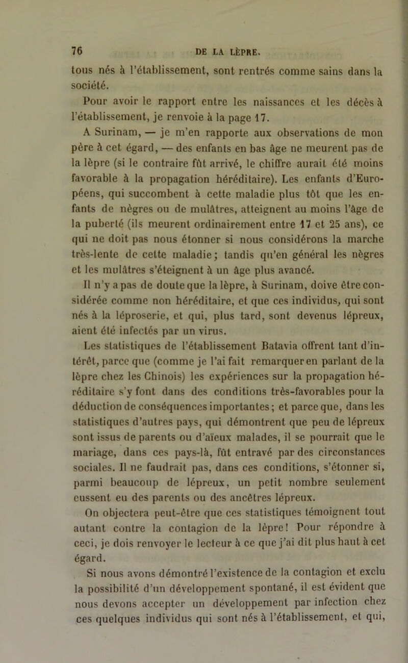 tons nés à l’établissement, sont rentrés comme sains dans la société. Pour avoir le rapport entre les naissances et les décès à l’établissement, je renvoie à la page 17. A Surinam, — je m’en rapporte aux observations de mon père à cet égard, — des enfants en bas âge ne meurent pas de la lèpre (si le contraire fût arrivé, le chiffre aurait été moins favorable à la propagation héréditaire). Les enfants d’Euro- péens, qui succombent à cette maladie plus tôt que les en- fants de nègres ou de mulâtres, atteignent au moins l’âge de la puberté (ils meurent ordinairement entre 17 et 25 ans), ce qui ne doit pas nous étonner si nous considérons la marche très-lente de cette maladie; tandis qu’en général les nègres et les mulâtres s’éteignent à un âge plus avancé. Il n’y a pas de doute que la lèpre, à Surinam, doive être con- sidérée comme non héréditaire, et que ces individus, qui sont nés à la léproserie, et qui, plus tard, sont devenus lépreux, aient été infectés par un virus. Les statistiques de l’établissement Batavia offrent tant d’in- térêt, parce que (comme je l’ai fait remarquer en parlant de la lèpre chez les Chinois) les expériences sur la propagation hé- réditaire s’y font dans des conditions très-favorables pour la déduction de conséquences importantes; et parce que, dans les statistiques d’autres pays, qui démontrent que peu de lépreux sont issus de parents ou d’aïeux malades, il se pourrait que le mariage, dans ces pays-là, fût entravé par des circonstances sociales. Il ne faudrait pas, dans ces conditions, s’étonner si, parmi beaucoup de lépreux, un petit nombre seulement eussent eu des parents ou des ancêtres lépreux. On objectera peut-être que ces statistiques témoignent tout autant contre la contagion de la lèpre! Pour répondre à ceci, je dois renvoyer le lecteur à ce que j’ai dit plus haut à cet égard. Si nous avons démontré l’existence de la contagion et exclu la possibilité d’un développement spontané, il est évident que nous devons accepter un développement par infection chez ces quelques individus qui sont nés à l’établissement, et qui,