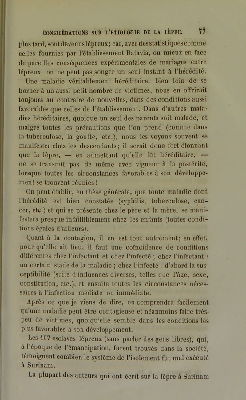 plus tard, sontdevenüslépreux; car,avecdesstatistiquèscomme celles fournies par l’établissement Batavia, ou mieux en face de pareilles conséquences expérimentales de mariages entre lépreux, on ne peut pas songer un seul instant à l’hérédité. Une maladie véritablement héréditaire, bien loin de se borner à un aussi petit nombre de victimes, nous en offrirait toujours au contraire de nouvelles, dans des conditions aussi favorables que celles de l’établissement. Dans d’autres mala- dies héréditaires, quoique un seul des parents soit malade, et malgré toutes les précautions que l’on prend (comme dans la tuberculose, la goutte, etc.), nous les voyons souvent se manifester chez les descendants; il serait donc fort étonnant que la lèpre, — en admettant qu’elle fût héréditaire, — ne se transmît pas de même avec vigueur à la postérité, lorsque toutes les circonstances favorables à son développe- ment se trouvent réunies ! On peut établir, en thèse générale, que toute maladie dont l’hérédité est bien constatée (syphilis, tuberculose, can- cer, etc.) et qui se présente chez le père et la mère, se mani- festera presque infailliblement chez les enfants (toutes condi- tions égales d’ailleurs). Quant à la contagion, il en est tout autrement; en effet, pour qu’elle ait lieu, il faut une coïncidence de conditions différentes chez l’infectant et chez l’infecté ; chez l’infectant : un certain stade de la maladie ; chez l’infecté : d’abord la sus- ceptibilité (suite d’influences diverses, telles que l’âge, sexe, constitution, etc.), et ensuite toutes les circonstances néces- saires à l’infection médiate ou immédiate. Après ce que je viens de dire, on comprendra facilement qu’une maladie peut être contagieuse et néanmoins faire très- peu de victimes, quoiqu’elle semble dans les conditions les plus favorables à son développement. Les 107 esclaves lépreux (sans parler des gens libres), qui, h l’époque de l’émancipation, furent trouvés dans la société, témoignent combien le système de l’isolement fut mal exécuté à Surinam. La plupart des auteurs qui ont écrit sur la lèpre à Surinam