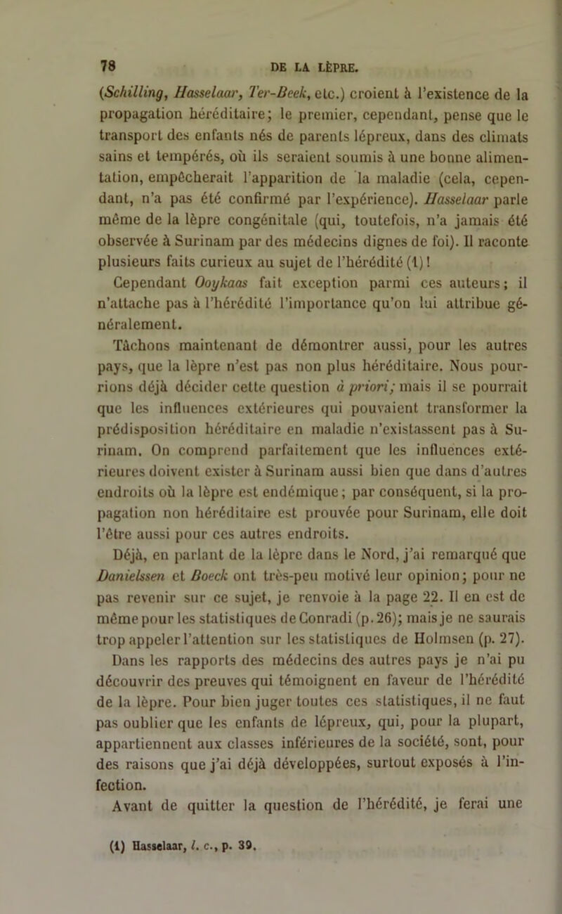 (Schilling, Hasselaar, Ter-Beek, etc.) croient à l’existence de la propagation héréditaire; le premier, cependant, pense que le transport des enfants nés de parents lépreux, dans des climats sains et tempérés, où ils seraient soumis à une bonne alimen- tation, empêcherait l’apparition de la maladie (cela, cepen- dant, n’a pas été confirmé par l’expérience). Hasselaar parle même de la lèpre congénitale (qui, toutefois, n’a jamais été observée à Surinam par des médecins dignes de foi). Il raconte plusieurs faits curieux au sujet de l’hérédité (1) ! Cependant Ooykaas fait exception parmi ces auteurs; il n’attache pas à l’hérédité l’importance qu’on lui attribue gé- néralement. Tâchons maintenant de démontrer aussi, pour les autres pays, que la lèpre n’est pas non plus héréditaire. Nous pour- rions déjà décider cette question à priori; mais il se pourrait que les influences extérieures qui pouvaient transformer la prédisposition héréditaire en maladie n’existassent pas à Su- rinam. On comprend parfaitement que les influences exté- rieures doivent exister à Surinam aussi bien que dans d’autres endroits où la lèpre est endémique; par conséquent, si la pro- pagation non héréditaire est prouvée pour Surinam, elle doit l’être aussi pour ces autres endroits. Déjà, en parlant de la lèpre dans le Nord, j’ai remarqué que Danielssen et Boeck ont très-peu motivé leur opinion; pour ne pas revenir sur ce sujet, je renvoie à la page 22. Il en est de même pour les statistiques de Conradi (p.26); mais je ne saurais trop appeler l’attention sur les statistiques de Holmsen (p. 27). Dans les rapports des médecins des autres pays je n’ai pu découvrir des preuves qui témoignent en faveur de l’hérédité de la lèpre. Pour bien juger toutes ces statistiques, il ne faut pas oublier que les enfants de lépreux, qui, pour la plupart, appartiennent aux classes inférieures de la société, sont, pour des raisons que j’ai déjà développées, surtout exposés à l’in- fection. Avant de quitter la question de l’hérédité, je ferai une (1) Hasselaar, l. c., p. 39.