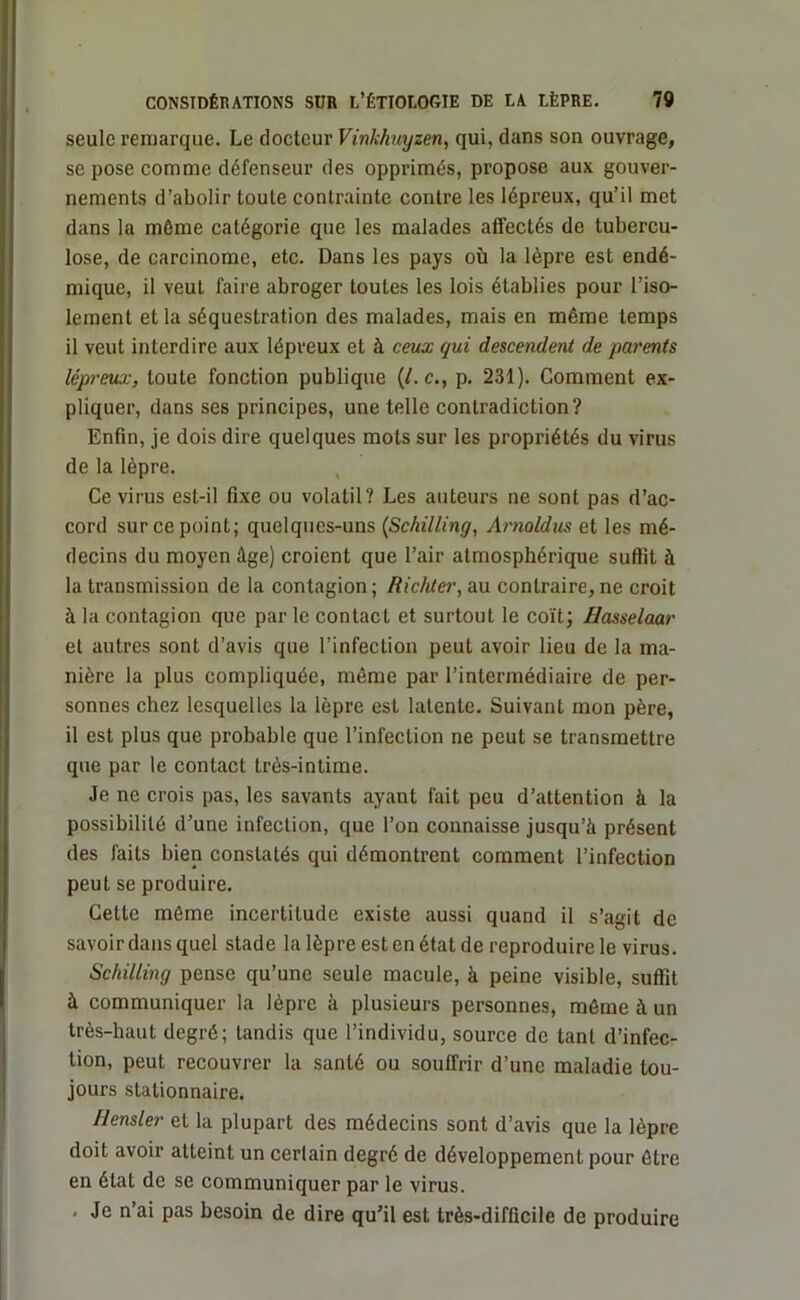 seule remarque. Le docteur Vinkhuyzen, qui, dans son ouvrage, se pose comme défenseur des opprimés, propose aux gouver- nements d’abolir toute contrainte contre les lépreux, qu’il met dans la môme catégorie que les malades affectés de tubercu- lose, de carcinome, etc. Dans les pays où la lèpre est endé- mique, il veut faire abroger toutes les lois établies pour l’iso- lement et la séquestration des malades, mais en même temps il veut interdire aux lépreux et à ceux qui descendent de parents lépreux, toute fonction publique (/. c., p. 231). Comment ex- pliquer, dans ses principes, une telle contradiction? Enfin, je dois dire quelques mots sur les propriétés du virus de la lèpre. Ce virus est-il fixe ou volatil? Les auteurs ne sont pas d’ac- cord sur ce point; quelques-uns (Schilling, Arnoldus et les mé- decins du moyen âge) croient que l’air atmosphérique suffit à la transmission de la contagion ; Richter, au contraire, ne croit à la contagion que par le contact et surtout le coït; Hasselaar et autres sont d’avis que l’infection peut avoir lieu de la ma- nière la plus compliquée, même par l’intermédiaire de per- sonnes chez lesquelles la lèpre esl latente. Suivant mon père, il est plus que probable que l’infection ne peut se transmettre que par le contact très-intime. Je ne crois pas, les savants ayant fait peu d’attention à la possibilité d’une infection, que l’on connaisse jusqu’à présent des faits bien constatés qui démontrent comment l’infection peut se produire. Cette même incertitude existe aussi quand il s’agit de savoir dans quel stade la lèpre est en état de reproduire le virus. Schilling pense qu’une seule macule, à peine visible, suffit à communiquer la lèpre à plusieurs personnes, môme à un très-haut degré; tandis que l’individu, source de tant d’infec- tion, peut recouvrer la santé ou souffrir d’une maladie tou- jours stationnaire. Uensler et la plupart des médecins sont d’avis que la lèpre doit avoir atteint un certain degré de développement pour être en état de se communiquer par le virus. . Je n’ai pas besoin de dire qu’il est très-difficile de produire