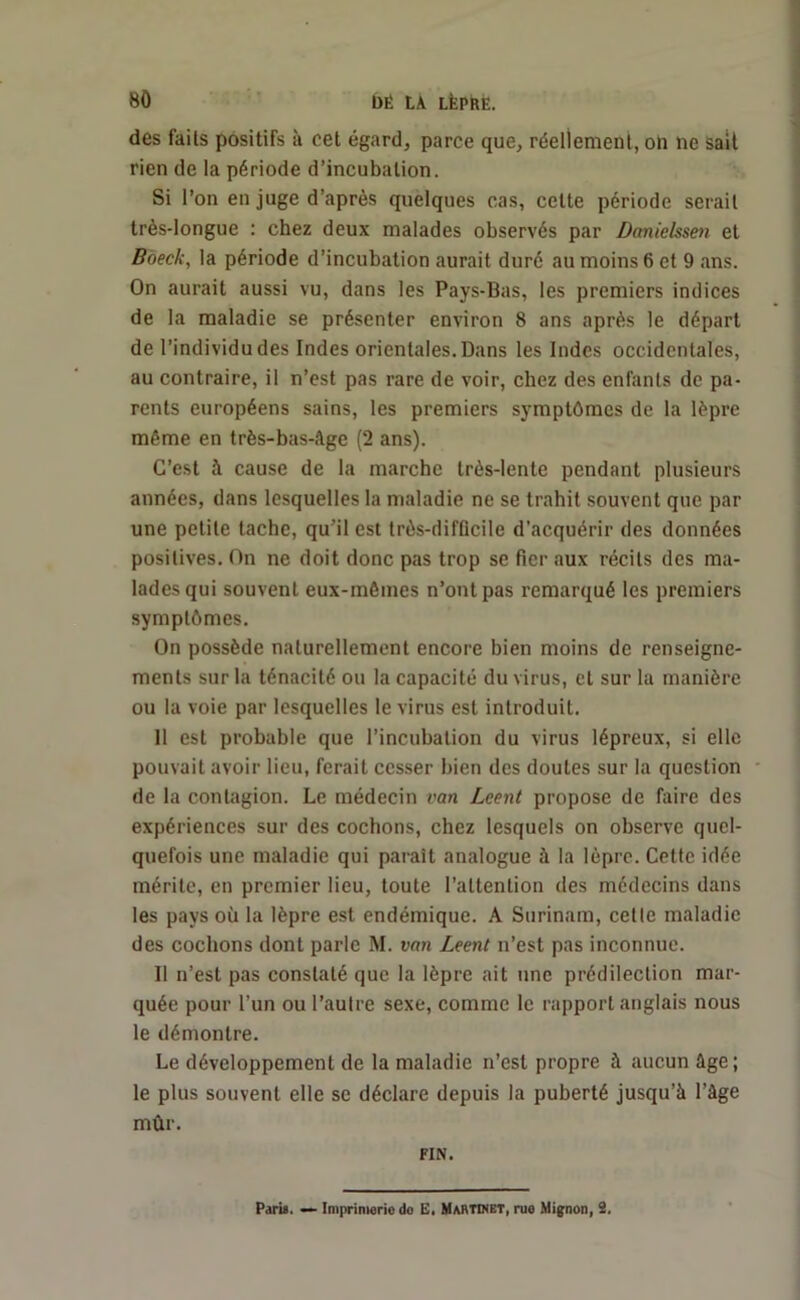 des fails positifs à cet égard, parce que, réellement, on lie sait rien de la période d’incubation. Si l’on en juge d’après quelques cas, celte période serait très-longue : chez deux malades observés par Danielssen et Boeck, la période d’incubation aurait duré au moins 6 et 9 ans. On aurait aussi vu, dans les Pays-Bas, les premiers indices de la maladie se présenter environ 8 ans après le départ de l’individu des Indes orientales. Dans les Indes occidentales, au contraire, il n’est pas rare de voir, chez des enfants de pa- rents européens sains, les premiers symptômes de la lèpre même en très-bas-âge (2 ans). C’est à cause de la marche très-lente pendant plusieurs années, dans lesquelles la maladie ne se trahit souvent que par une petite tache, qu’il est très-difficile d’acquérir des données positives. On ne doit donc pas trop se fier aux récits des ma- lades qui souvent eux-mêmes n’ont pas remarqué les premiers symptômes. On possède naturellement encore bien moins de renseigne- ments sur la ténacité ou la capacité du virus, et sur la manière ou la voie par lesquelles le virus est introduit. Il est probable que l’incubation du virus lépreux, si elle pouvait avoir lieu, ferait cesser bien des doutes sur la question de la contagion. Le médecin van Leent propose de faire des expériences sur des cochons, chez lesquels on observe quel- quefois une maladie qui paraît analogue à la lèpre. Cette idée mérite, en premier lieu, toute l’attention des médecins dans les pays où la lèpre est endémique. A Surinam, cette maladie des cochons dont parle M. van Leent n’est pas inconnue. Il n’est pas constaté que la lèpre ait une prédilection mar- quée pour l’un ou l’autre sexe, comme le rapport anglais nous le démontre. Le développement de la maladie n’est propre à aucun âge; le plus souvent elle se déclare depuis la puberté jusqu’à l’âge mûr. FIN. Paris. —- Imprimerie do li, Martinet, rue Mignon, 2.