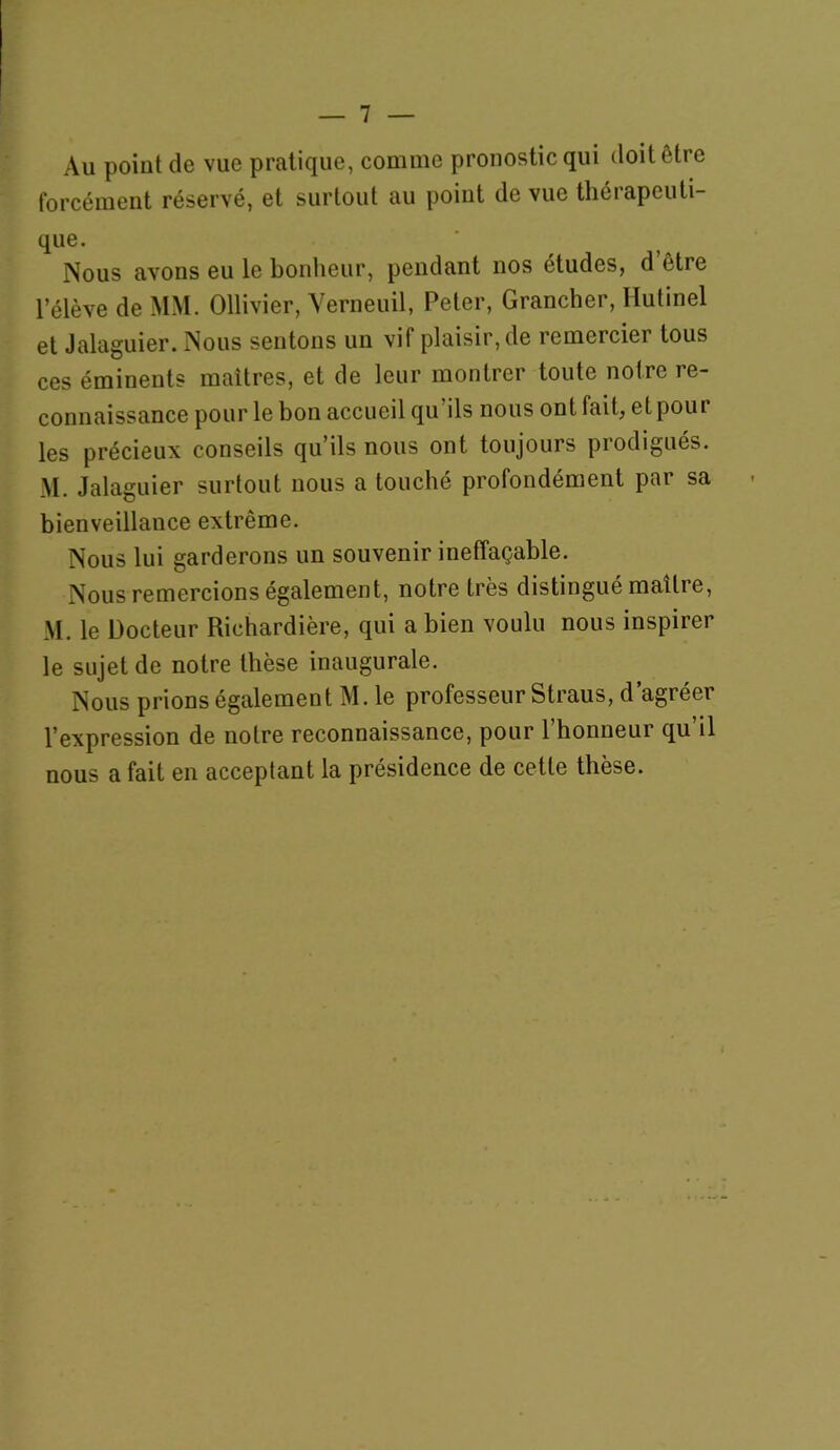 Au point de vue pratique, comme pronostic qui doit être forcément réservé, et surtout au point de vue thérapeuli- que. Nous avons eu le bonlieur, pendant nos études, d être l’élève de MM. Ollivier, Verneuil, Peter, Grancher, Hutinel et Jalaguier. Nous sentons un vif plaisir, de remercier tous ces éminents maîtres, et de leur montrer toute notre re- connaissance pour le bon accueil qu’ils nous ont fait, etpour les précieux conseils qu’ils nous ont toujours prodigués. M. Jalaguier surtout nous a touché profondément par sa bienveillance extrême. Nous lui garderons un souvenir ineffaçable. Nous remercions également, notre très distingué maître, M. le Docteur Richardière, qui a bien voulu nous inspirer le sujet de notre thèse inaugurale. Nous prions également M. le professeur Straus, d’agréer l’expression de notre reconnaissance, pour l’honneur qu’il nous a fait en acceptant la présidence de cette thèse.