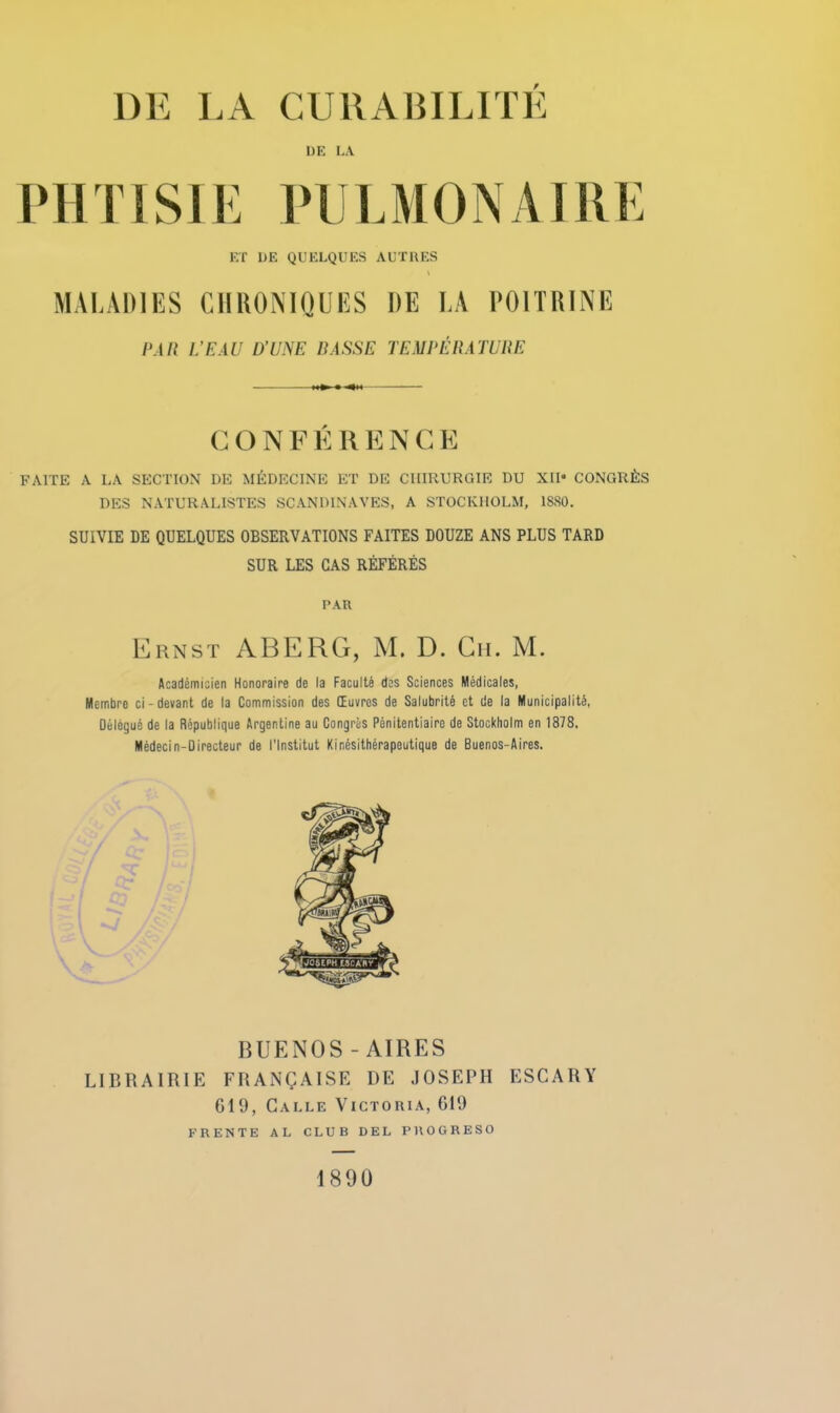 DE LA PHTISIK l’IlLMONAlUK ET DE QUELQUES AUÏUES \ MALADIES CllUONlQUES DE LA POITRINE PAU L’EAU D’UNE PASSE TEMPERATUliE C O N F K R E N C E FAITE A LA SECTION DE MÉDECINE ET DE CHIRURGIE DU XII* CONGRÈS DES NATURALISTES SCANDINAVES, A STOCKHOLM, 1880. SUIVIE DE QUELQUES OBSERVATIONS FAITES DOUZE ANS PLUS TARD SUR LES CAS RÉFÉRÉS PAU Ernst AB ERG, M. D. Gii. M. Académicien Honoraire de la Faculté des Sciences Médicales, Membre ci-devant de la Commission des Œuvres de Salubrité et de la Municipalité, Délégué de la République Argentine au Congrès Pénitentiaire de Stockholm en 1878. Médecin-Directeur de l'Institut Kinésithérapeutique de Buenos-Aires. BUENOS-AIRES LIBRAIRIE FRANÇAISE DE JOSEPH ESCARY 619, Galle Victoria, 619 F RENTE AL CLUB DEL PUOGRESO 1890