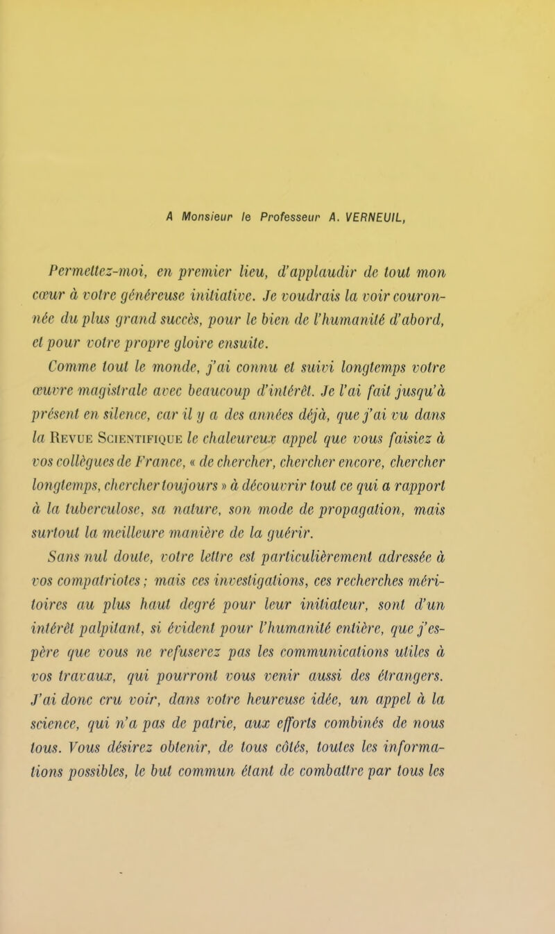 A Monsieur le Professeur A. VERNEUIL, Permettez-moi, en premier lieu, d’applaudir de tout mon cœur à votre généreuse initiative. Je voudrais la voir couron- née du plus grand succès, pour le bien de lliumanilé d’abord, et pour votre propre gloire ensuite. Comme tout le monde, j’ai connu et suivi longtemps votre œuvre magistrale avec beaucoup d’intérêt. Je l’ai fait jusqu’à présent en silence, car il y a des années déjà, que j’ai vu dans la Revue Scientifique le chaleureux appel que vous faisiez à vos collègues de France, « de chercher, chercher encore, chercher longtemps, chercher toujours » à découvrir tout ce qui a rapport à la tuberculose, sa nature, son mode de propagation, mais surtout la meilleure manière de la guérir. Sans nul doute, votre lettre est particulièrement adressée à vos compatriotes ; mais ces investigations, ces recherches méri- toires au plus haut degré pour leur initiateur, sont d’un intérêt palpitant, si évident pour l’humanité entière, que j’es- père que vous ne refuserez pas les communications utiles à vos travaux, qui pourront vous venir aussi des étrangers. J’ai donc cru voir, dans votre heureuse idée, un appel à la science, qui n’a pas de patrie, aux efforts combinés de nous tous. Vous désirez obtenir, de tous côtés, toutes les informa- tions possibles, le but commun étant de combattre par tous les