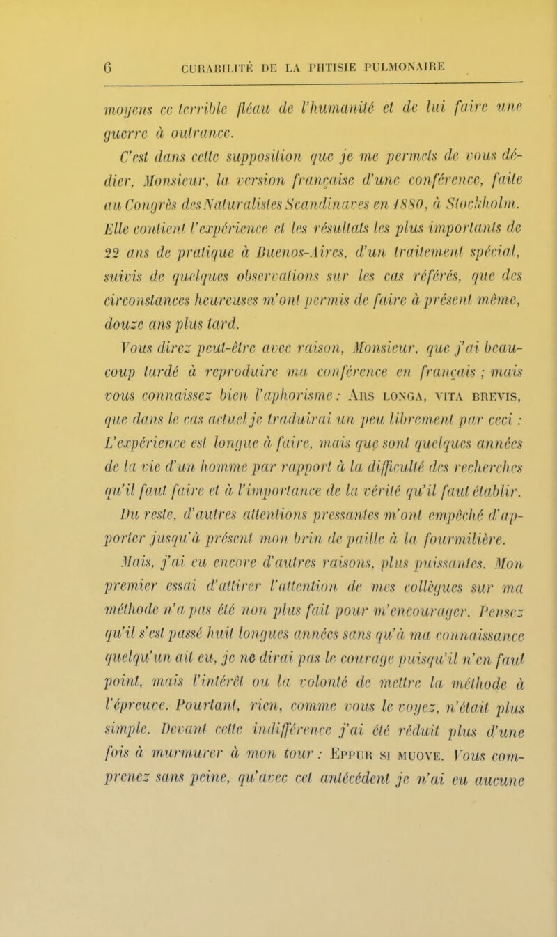 moijem ce (erriblc fléau de Vhumanilé et de lai faire une guerre à oulrance. C’est dans cette supposition que je me permets de cous dé- dier, Monsieur, la version française d'une eonférenee, faite au Congrès des Naturalistes Seandinares en JSSO, à Stockholm. Elle eo)dicnt l’expérience et les résultats les plus importants de 22 ans de pratique à nuenos-Mres, d’un traitement spécial, suivis de quelques observations sur les cas référés, que des circonslances heureuses m’ont permis de faire à présent même, douze ans plus tard. Vous direz peut-être avec raison. Monsieur, que j’ai beau- coup lardé à reproduire ma conférence en français ; mais vous connaissez bien l’aphorisme: Ans longa, vita brevis, que dans le cas actuel je traduirai un peu libremenl par ceci : L’expérience est longue ci faire, mais quç sont cquclcpues années de la vie d’un homme par rapport ci la difficulté des recherches (lu’il faut faire et à l’importance de la vérité qu’il faut établir. Du reste, d’autres attentions pressantes m’ont empêché d’ap- porter jusqu’à présent mon brin de paille à la fourmilière. .Vais, j’ai eu encore d’autres raisons, plus puissantes. Mon premier essai d’attirer Vatlention de mes collègues sur ma méthode n’a pas été non plus fait pour m’encourager. Densez fju’il s’est passé huit longues années sans qu’à ma connaissance (juelqu’un ait eu, je ne dirai pas le courage puisqu’il n’en faid point, mais l’intérêt ou la volonté de mettre la méthode à répreuve. Pourtant, rien, comme vous le vogez, n’élail plus simple. Devant cette indifférence j’ai été réduit plus d’iine fois à murmurer à mon tour : Eppub si muoye. Vous com- prenez sans peine, qu’avec cet antécédent je n’ai eu aucune