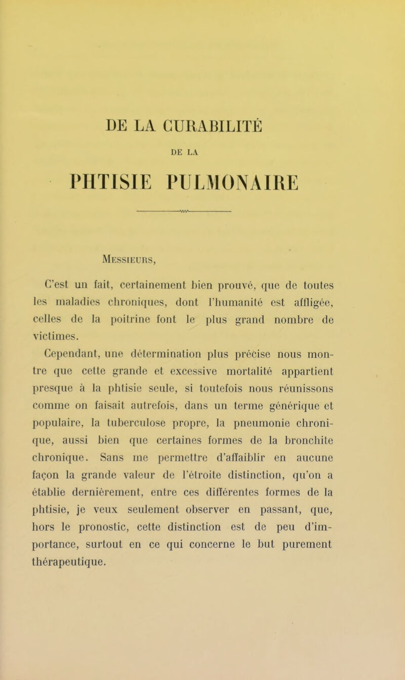 DE LA PHTISIE PULMONAIRE Messieurs, C’est un fait, cerlainement J)ien prouvé, que de toutes les maladies chroniques, dont l’iiimianité est affligée, celles de la poitrine font le jilus grand nombre de victimes. Cependant, une détermination pins précise nous mon- tre que celle grande et excessive mortalité appartient presque à la phtisie seule, si toutefois nous réunissons comme on faisait autrefois, dans un terme générique et populaire, la tuberculose propre, la pneumonie chroni- que, aussi bien que certaines formes de la bronchite chronique. Sans me permettre d’alïaiblir en aucune façon la grande valeur de l’étroite distinction, qu’on a établie dernièrement, entre ces différentes formes de la phtisie, je veux seulement observer en passant, que, hors le pronostic, cette distinction est de peu d’im- portance, surtout en ce qui concerne le but purement thérapeutique.
