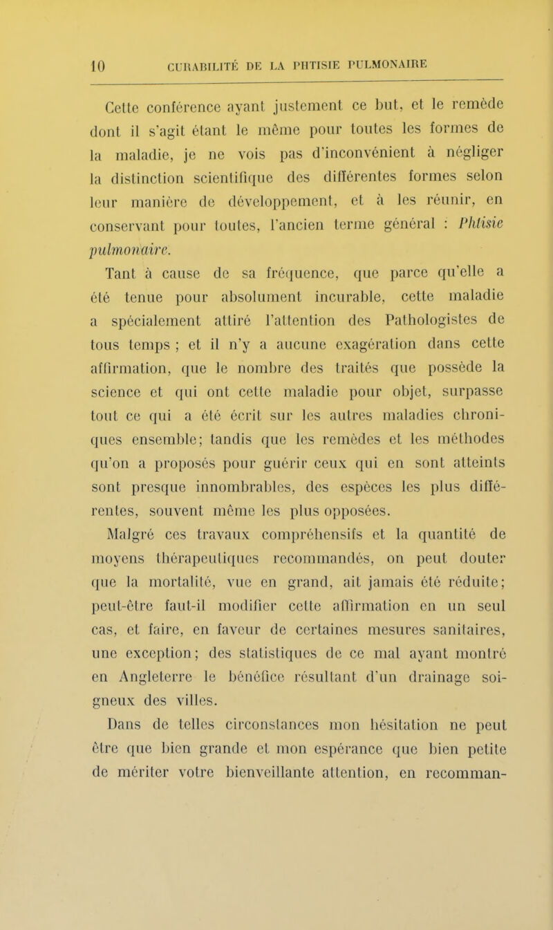 Celle conférence ayant jiislement ce but, et le remède dont il s’agit étant le môme pour toutes les formes de la maladie, je ne vois pas d'inconvénient à négliger la dislinclion scienlirKpie des dilïérentes formes selon leur manière de développemenl, et a les réunir, en conservant jiour tonies, l’ancien terme général : Phtisie pulmonaire. Tant à cause de sa fréiiuence, que parce qu’elle a été tenue pour absolument incurable, cette maladie a spécialement attiré l’allention des Pathologistes de tous temps ; et il n’y a aucune exagération dans cette affirmation, que le nomljre des traités que possède la science et qui ont cette maladie pour objet, surpasse tout ce qui a été écrit sur les autres maladies chroni- ques ensemble; tandis que les remèdes et les méthodes qu’on a proposés pour guérir ceux qui en sont atteints sont presque innombrables, des espèces les plus diffé- rentes, souvent môme les plus opposées. Malgré ces travaux compréhensifs et la quantité de moyens thérapeutiques recommandés, on peut douter que la mortalité, vue en grand, ait jamais été réduite; peut-ôtre faut-il modifier cette aHirmation en un seul cas, et faire, en faveur de certaines mesures sanitaires, une exception; des statistiques de ce mal ayant montré en Angleterre le bénéfice résultant d’un drainage soi- gneux des villes. Dans de telles circonstances mon hésitation ne peut être que liien grande et mon espérance que bien petite de mériter votre bienveillante attention, en recomman-