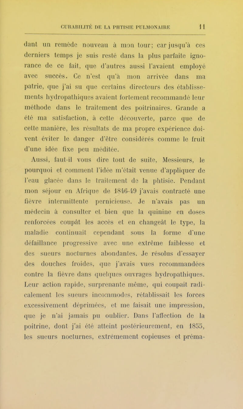 diint un remède nouveau à mon tour; car jusqu’à ces derniers temps je suis resté dans la plus parlaite igno- rance de ce fait, que d’autres aussi l’avaient employé avec succès. Ce n’est qu’à mon arrivée dans ma patrie, que j’ai su que certains directeurs des établisse- ments liydropatliiques avaient fortement recommandé leur méthode dans le traitement des poitrinaires. Grande a été ma satisfaction, à cette découverte, parce que de cette manière, les résultats de ma propre expérience doi- vent éviter le danger d’être considérés comme le fruit d’une idée fixe peu méditée. Aussi, faut-il vous dire tout de suite. Messieurs, le pourquoi et comment l’idée m’était venue d’appliquer de l'eau glacée dans le traitement de la phtisie. Pendant mon séjour en Afrique de 1846-49 j’avais contracté une fièvre intermittente pernicieuse. Je n'avais pas un médecin à consnlter et bien que la quinine en doses renforcées coupât les accès et en changeât le type, la maladie continuait cependant sous la forme d'une défaillance progressive avec une extrême faiblesse et des sueurs nocturnes abondantes. Je résolus d’essayer des douches froides, que j’avais vues recommandées contre la fièvre dans quelques ouvj-ages hydropathiques. Leur action rapide, surprenante même, (lui coupait radi- calement les sueurs incommodes, rétahlissait les forces e.xcessivement déprimées, et me faisait une impression, que je n'ai jamais pu oublier. Dans l'alïection de la poitrine, dont j’ai été atteint postérieurement, en 1855, les sueurs nocturnes, extrêmement copieuses et préma-