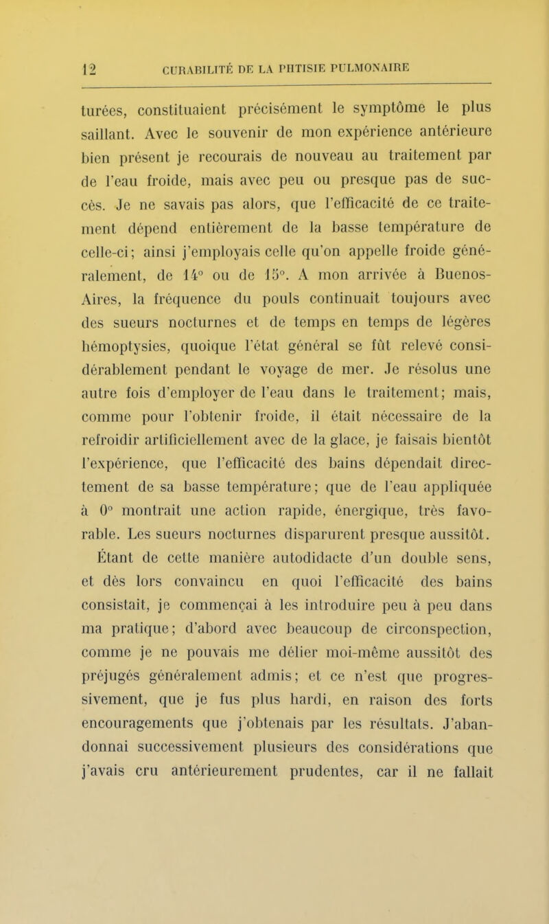 tiirées, constituaient précisément le symptôme le plus saillant. Avec le souvenir de mon expérience antérieure bien présent je recourais de nouveau au traitement par de l’eau froide, mais avec peu ou presque pas de suc- cès. Je ne savais pas alors, que l’eflicacité de ce traite- ment dépend entièrement de la basse température de celle-ci; ainsi j’employais celle qu’on appelle froide géné- ralement, de 14° ou de 15°. A mon arrivée à Buenos- Aires, la fréquence du pouls continuait toujours avec des sueurs nocturnes et de temps en temps de légères bémoptysies, quoique l’état général se fût relevé consi- dérablement pendant le voyage de mer. Je résolus une autre fois d’employer de l’eau dans le traitement; mais, comme pour l’obtenir froide, il était nécessaire de la refroidir artificiellement avec de la glace, je faisais bientôt l’expérience, que l’effîcacité des bains dépendait direc- tement de sa basse température; que de l’eau appliquée à 0° montrait une action rapide, énergique, très favo- rable. Les sueurs nocturnes disparurent presque aussitôt. Étant de cette manière autodidacte d’un double sens, et dès lors convaincu en quoi l’elficacité des bains consistait, je commençai à les introduire peu à peu dans ma pratique; d’abord avec beaucoup de circonspection, comme je ne pouvais me délier moi-même aussitôt des préjugés généralement admis; et ce n’est que progres- sivement, que je fus plus hardi, en raison des forts encouragements que j’obtenais par les résultats. J’aban- donnai successivement plusieurs des considérations que j’avais cru antérieurement prudentes, car il ne fallait