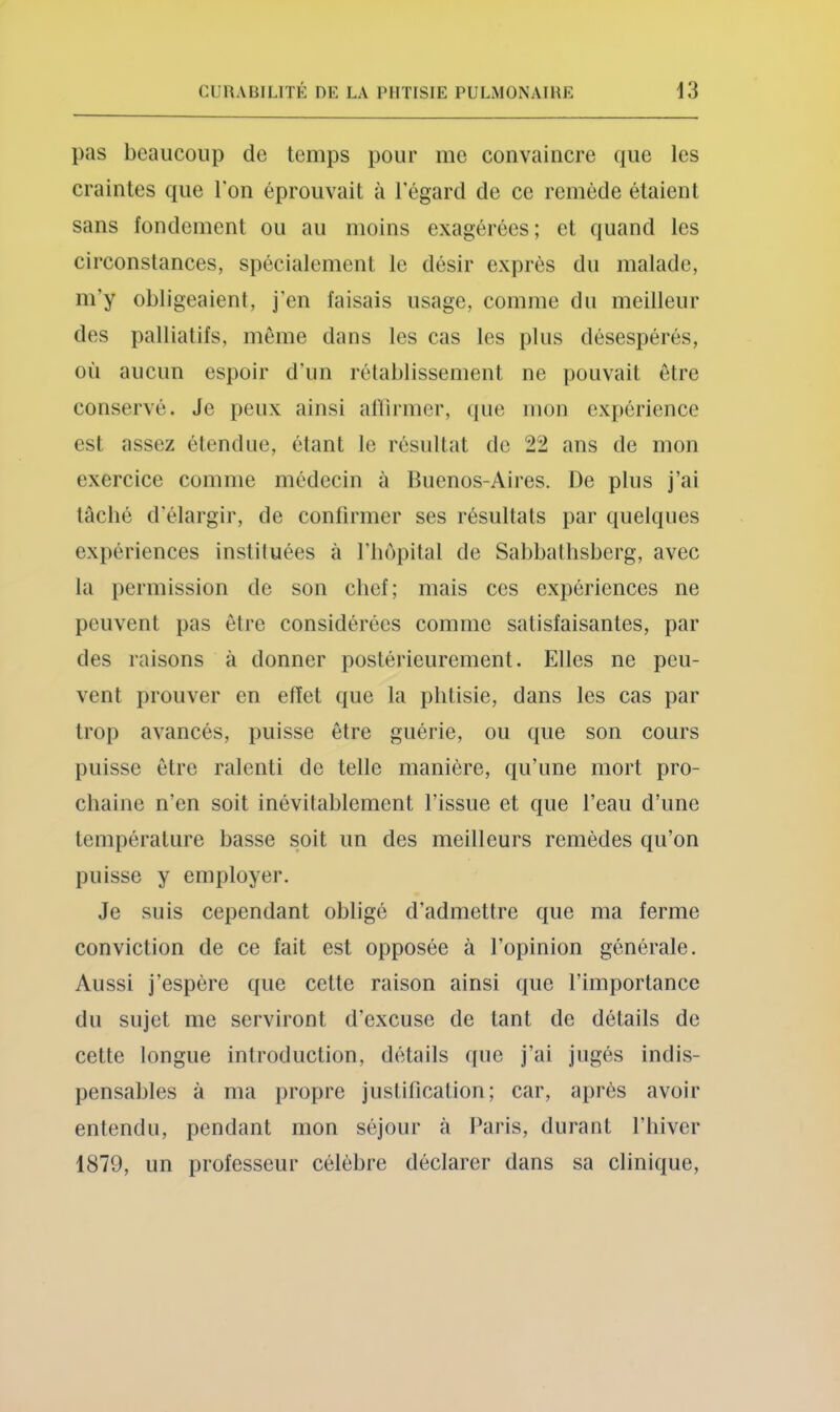 pas beaucoup de temps pour me convaincre que les craintes que Ton éprouvait à Tégard de ce remède étaient sans fondement ou au moins exagérées; et quand les circonstances, spécialement le désir exprès du malade, m’y obligeaient, j'en faisais usage, comme du meilleur des palliatifs, môme dans les cas les plus désespérés, où aucun espoir d’un rétablissement ne pouvait être conservé. Je peux ainsi al'lirmer, que mon expérience est assez étendue, étant le résultat de 22 ans de mon exercice comme médecin à Buenos-Aires. De plus j’ai tâché d’élargir, de confirmer ses résultats par quelques expériences instituées à l’bopital de Sabbathsberg, avec ta permission de son chef; mais ces expériences ne peuvent pas être considérées comme satisfaisantes, par des raisons à donner postérieurement. Elles ne peu- vent prouver en effet que la phtisie, dans les cas par trop avancés, puisse être guérie, ou que son cours puisse être ralenti de telle manière, qu’une mort pro- chaine n’en soit inévitablement l’issue et que l’eau d’une température basse soit un des meilleurs remèdes qu’on puisse y employer. Je suis cependant obligé d’admettre que ma ferme conviction de ce fait est opposée à l’opinion générale. Aussi j’espère que cette raison ainsi que l’importance du sujet me serviront d’excuse de tant de détails de cette longue introduction, détails que j’ai jugés indis- pensables à ma propre justification; car, après avoir entendu, pendant mon séjour à Paris, durant l’iiiver 1879, un professeur célèbre déclarer dans sa clinique.