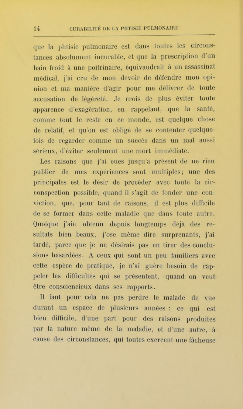 que la plilisie pulmonaire est dans lotîtes les circons- tances absolument incurable, et que la prescription d’un bain froid à une poitrinaire, équivaudrait à un assassinat médical, j’ai cru de mon devoir de défendre mon opi- nion et ma manière d'agir pour me délivrer de toute accusation de légéreté. Je crois de plus éviter toute apparence d’exagération, en ra[)pelant, que la santé, comme tout le reste en ce monde, est quelque cbose de relatif, et qu’on est obligé de se contenter (jiielque- fois de regarder comme un succès dans un mal aussi sérieux, d’éviter seulement une mort immédiate. Les raisons que j’ai eues jusqu’à présent de ne rien publier de mes expériences sont multiples; une des principales est le désir de procéder avec toute la cir- conspection possible, quand il s’agit de fonder une con- viction, que, pour tant de raisons, il est plus diffîcile de se former dans cette maladie (lue dans toute autre. Quoique j’aie obtenu depuis longtemps déjà des ré- sultats bien beaux, j’ose môme dire surprenants, j’ai tardé, parce que je ne désirais pas en tirer des conclu- sions hasardées. A ceux qui sont un peu familiers avec cette espèce de pratique, je n’ai guère besoin de rap- peler les difficultés qui se présentent, quand on veut être consciencieux dans ses rapports. Il faut pour cela ne pas perdre le malade de vue durant un espace de plusieurs années : ce qui est bien difficile, d’une part pour des raisons produites par la nature môme de la maladie, et d’une autre, à cause des circonstances, qui toutes exercent une fâcheuse