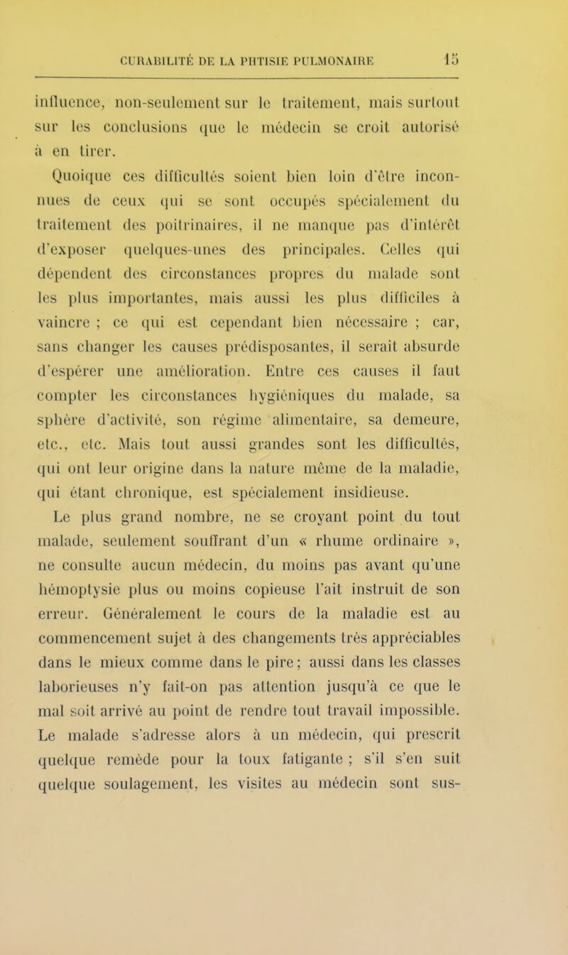 inllucnce, non-seuleincnt sur le traitement, mais surtout sur les conclusions que le médecin se croit autorisé à en tirer. Quoi(iue ces difficultés soient bien loin d’élre incon- nues de ceux qui se sont occupés spécialement du traitement (tes poitrinaires, il ne manque pas d’intérêt d’exposer quelques-unes des principales. Celles (lui dépendent des circonstances propres du malade sont les plus importantes, mais aussi les plus difficiles à vaincre ; ce qui est cependant bien nécessaire ; car, sans changer les causes prédisposantes, il serait absurde d’espérer une amélioration. Entre ces causes il faut compter les circonstances hygiéniques du malade, sa sphère d’activité, son régime alimentaire, sa demeure, etc., etc. Mais tout aussi grandes sont les difficultés, (lui ont leur origine dans la nature meme de la maladie, qui étant chronique, est spécialement insidieuse. Le plus grand nombre, ne se croyant point du tout malade, seulement souffrant d’un « rhume ordinaire », ne consulte aucun médecin, du moins pas avant qu’une hémoptysie plus ou moins copieuse l’ait instruit de son erreur. Généralement le cours de la maladie est au commencement sujet à des changements très appréciables dans le mieux comme dans le pire; aussi dans les classes laborieuses n’y fait-on pas attention jus(j;u’à ce que le mal soit arrivé au j)oint de rendre tout travail impossible. Le malade s’adresse alors à un médecin, ((ui prescrit quelque remède pour la toux fatigante ; s’il s’en suit quelque soulagement, les visites au médecin sont sus-