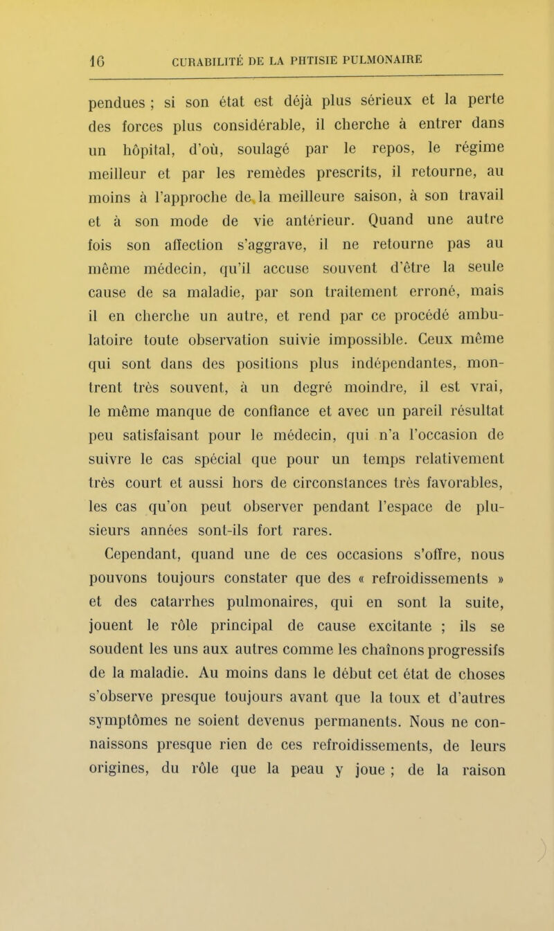 pendues ; si son état est déjà plus sérieux et la perte des forces plus considérable, il cherche à entrer dans un hôpital, d’où, soulagé par le repos, le régime meilleur et par les remèdes prescrits, il retourne, au moins à l’approche de^la meilleure saison, à son travail et à son mode de vie antérieur. Quand une autre fois son affection s’aggrave, il ne retourne pas au même médecin, qu’il accuse souvent d’être la seule cause de sa maladie, par son traitement erroné, mais il en cherche un autre, et rend par ce procédé ambu- latoire toute observation suivie impossible. Ceux même qui sont dans des positions plus indépendantes, mon- trent très souvent, à un degré moindre, il est vrai, le même manque de confiance et avec un pareil résultat peu satisfaisant pour le médecin, qui n’a l’occasion de suivre le cas spécial que pour un temps relativement très court et aussi hors de circonstances très favorables, les cas qu’on peut observer pendant l’espace de plu- sieurs années sont-ils fort rares. Cependant, quand une de ces occasions s’offre, nous pouvons toujours constater que des « refroidissements » et des catarrhes pulmonaires, qui en sont la suite, jouent le rôle principal de cause excitante ; ils se soudent les uns aux autres comme les chaînons progressifs de la maladie. Au moins dans le début cet état de choses s’observe presque toujours avant que la toux et d’autres symptômes ne soient devenus permanents. Nous ne con- naissons presque rien de ces refroidissements, de leurs origines, du rôle que la peau y joue ; de la raison