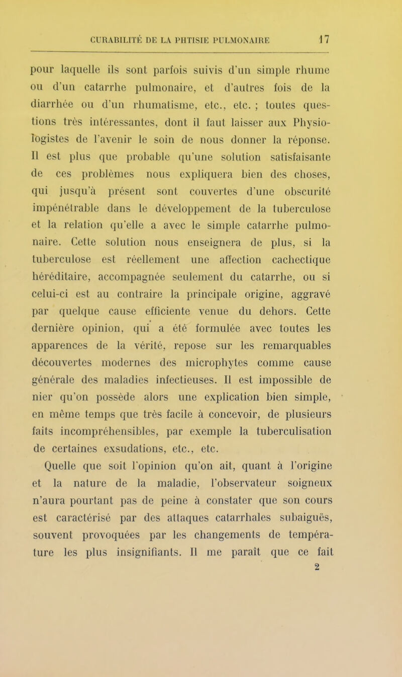 pour laquelle ils sont parfois suivis d’uii simple rhume ou d’un catarrhe pulmonaire, et d’autres fois de la diarrhée ou d’un rhumatisme, etc., etc. ; toutes ques- tions très intéressantes, dont il faut laisser aux Physio- logistes de l’avenir le soin de nous donner la réponse. Il est plus que probable qu’une solulion satisfaisante de ces problèmes nous expliquera bien des choses, qui jusqu’à présent sont couvertes d’une obscurité impénétrable dans le développement de la tuberculose et la relation qu’elle a avec le simple catarrhe pulmo- naire. Cette solulion nous enseignera de plus, si la tuberculose est réellement une affection cachectique héréditaire, accompagnée seulement du catarrhe, ou si celui-ci est au contraire la principale origine, aggravé par quelque cause efficiente venue du dehors. Cette dernière opinion, qui a été formulée avec toutes les apparences de la vérité, repose sur les remarquables découvei'tes modernes des microphytes comme cause générale des maladies infectieuses. Il est impossible de nier qu’on possède alors une explication bien simple, en même temps que très facile à concevoir, de plusieurs faits incompréhensibles, par exemple la tuberculisation de certaines exsudations, etc., etc. Quelle que soit l’opinion qu’on ait, quant à l’origine et la nature de la maladie, l’observateur soigneux n’aura pourtant pas de peine à constater que son cours est caractérisé par des attaques catarrhales siibaiguës, souvent provoquées par les changements de tempéra- ture les plus insignifiants. Il me paraît que ce fait 2