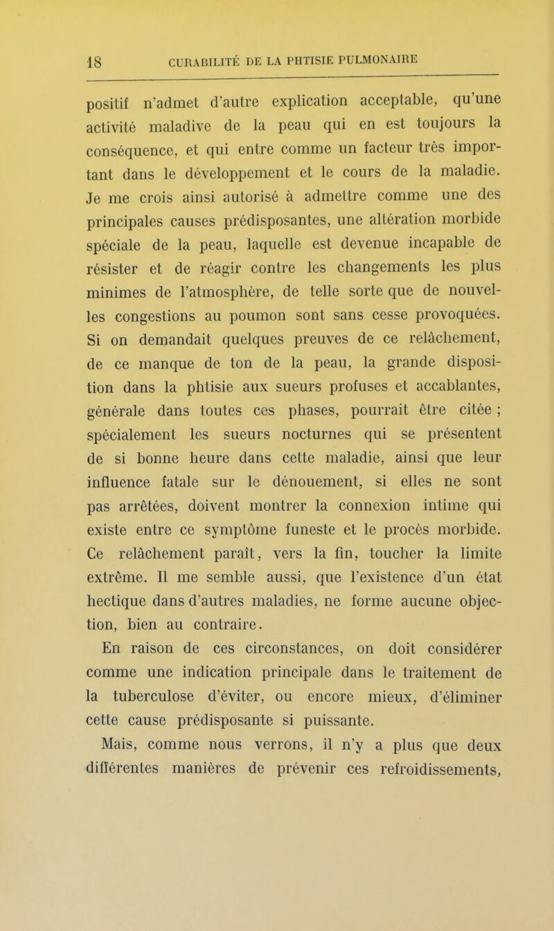 positif n’admet d’autre explication acceptable, qu’une activité maladive de la peau qui en est toujours la conséquence, et qui entre comme un facteur très impor- tant dans le développement et le cours de la maladie. Je me crois ainsi autorisé à admettre comme une des principales causes prédisposantes, une altération morbide spéciale de la peau, laquelle est devenue incapable de résister et de réagir contre les changements les plus minimes de l’atmosphère, de telle sorte que de nouvel- les congestions au poumon sont sans cesse provoquées. Si on demandait quelques preuves de ce relâchement, de ce manque de ton de la peau, la grande disposi- tion dans la phtisie aux sueurs profuses et accablantes, générale dans toutes ces phases, pourrait être citée ; spécialement les sueurs nocturnes qui se présentent de si bonne heure dans cette maladie, ainsi que leur influence fatale sur le dénouement, si elles ne sont pas arrêtées, doivent montrer la connexion intime qui existe entre ce symptôme funeste et le procès morbide. Ce relâchement paraît, vers la fin, toucher la limite extrême. Il me semble aussi, que l’existence d’un état hectique dans d’autres maladies, ne forme aucune objec- tion, bien au contraire. En raison de ces circonstances, on doit considérer comme une indication principale dans le traitement de la tuberculose d’éviter, ou encore mieux, d’éliminer cette cause prédisposante si puissante. Mais, comme nous verrons, il n’y a plus que deux différentes manières de prévenir ces refroidissements,