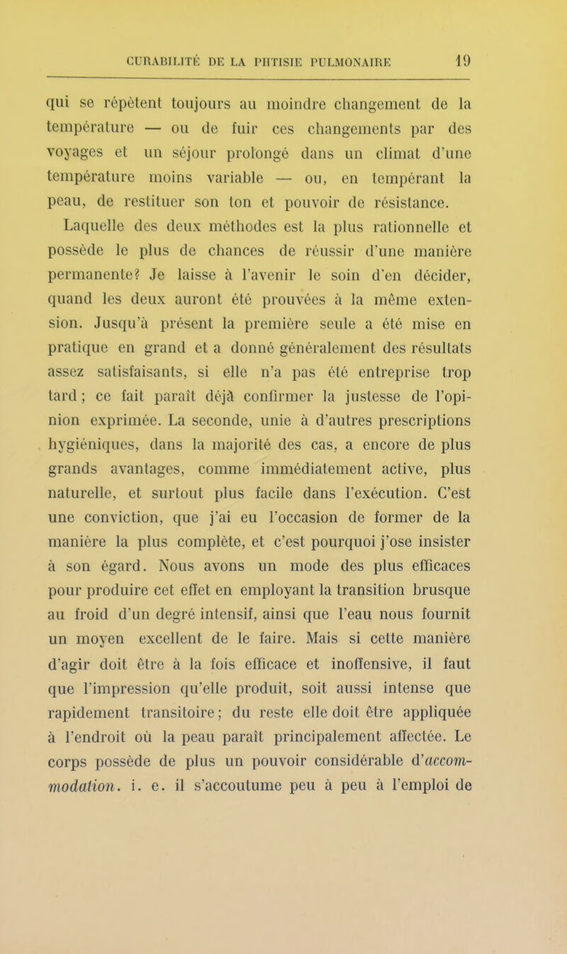 qui se répètent toujours au moindre changement de la tempéralure — ou de fuir ces changements par des voyages et un séjour prolongé dans un climat d’une température moins variable — ou, en tempérant la peau, de restituer son ton et pouvoir de résistance. Laquelle des deux méthodes est la plus rationnelle et possède le plus de chances de réussir d'une manière permanente? Je laisse à l’avenir le soin d'en décider, quand les deux auront été prouvées à la meme exten- sion. Jusqu’à présent la première seule a été mise en pratique en grand et a donné généralement des résultats assez satisfaisants, si elle n’a pas été entreprise trop tard ; ce fait paraît déjà confirmer la justesse de l’opi- nion exprimée. La seconde, unie à d’autres prescriptions hygiéniques, dans la majorité des cas, a encore de plus grands avantages, comme immédiatement active, plus naturelle, et surtout plus facile dans l’exécution. C’est une conviction, que j’ai eu l’occasion de former de la manière la plus complète, et c’est pourquoi j’ose insister à son égard. Nous avons un mode des plus efficaces pour produire cet effet en employant la transition brusque au froid d’un degré intensif, ainsi que l’eau nous fournit un moyen excellent de le faire. Mais si cette manière d’agir doit être à la fois efficace et inoffensive, il faut que l’impression qu’elle produit, soit aussi intense que rapidement transitoire; du reste elle doit être appliquée à l’endroit où la peau paraît principalement affectée. Le corps possède de plus un pouvoir considérable d'accom- modation. i. e. il s’accoutume peu à peu à l’emploi de