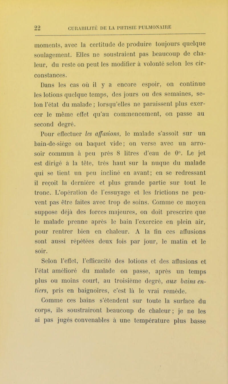 moments, avec la certitude de produire toujours quelque soulagement. Elles ne soustraient pas beaucoup de cha- leur, du reste on peut les modifier à volonté selon les cir- constances. Dans les cas où il y a encore espoir, on continue les lotions quelque temps, des jours ou des semaines, se- lon l’état du malade ; lorsqu’elles ne paraissent plus exer- cer le môme elïet qu’au commencement, on passe au second degré. Pour effectuer les affiiüom, le malade s’assoit sur un bain-de-siége ou baquet vide; on verse avec un arro- soir commun à peu près 8 litres d’eau de 0'^. Le jet est dirigé à la tôte, très haut sur la nuque du malade qui se tient un peu incliné en avant; en se redressant il reçoit la dernière et plus grande partie sur tout le tronc. L’opération de l’essuyage et les frictions ne peu- vent pas être faites avec trop de soins. Comme ce moyen suppose déjà des forces majeures, on doit prescrire que le malade prenne après le bain l’exercice en plein air, pour rentrer bien en chaleur. A la fin ces affusions sont aussi répétées deux fois par jour, le matin et le soir. Selon l’effet, l’efficacité des lotions et des affusions et l’état amélioré du malade on passe, après un temps plus ou moins court, au troisième degré, aux bains en- tiers, pris en baignoires, c’est là le vrai remède. Comme ces bains s’étendent sur toute la surface du corps, ils soustrairont beaucoup de chaleur ; je ne les ai pas jugés convenables à une température plus basse