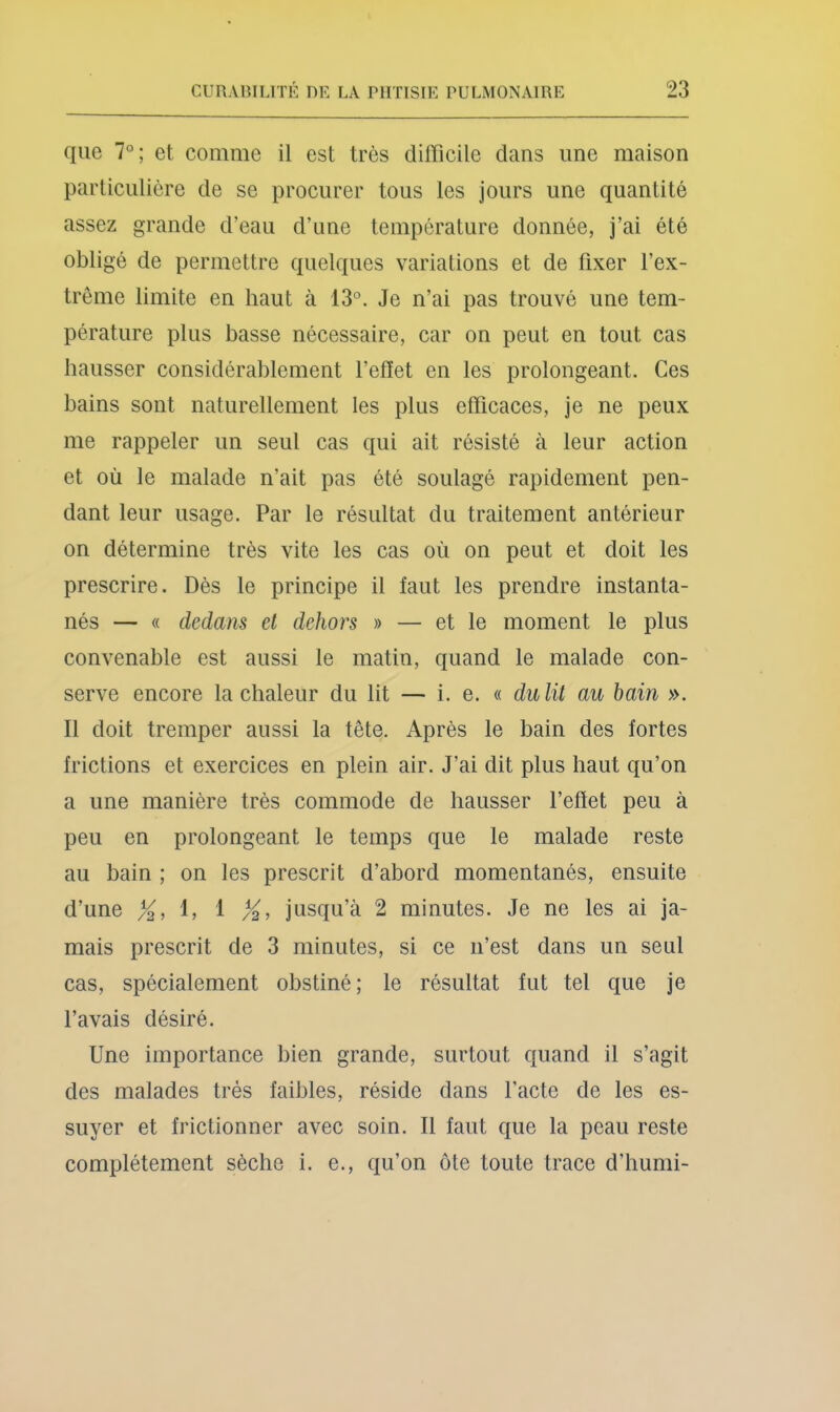 que 7°; et comme il est très difficile dans une maison particulière de se procurer tous les jours une quantité assez grande d’eau d’une température donnée, j’ai été obligé de permettre quelques variations et de fixer l’ex- treme limite en haut à 13°. Je n’ai pas trouvé une tem- pérature plus basse nécessaire, car on peut en tout cas hausser considérablement l’efiet en les prolongeant. Ces bains sont naturellement les plus efficaces, je ne peux me rappeler un seul cas qui ait résisté à leur action et où le malade n’ait pas été soulagé rapidement pen- dant leur usage. Par le résultat du traitement antérieur on détermine très vite les cas où on peut et doit les prescrire. Dès le principe il faut les prendre instanta- nés — « dedans et dehors » — et le moment le plus convenable est aussi le matin, quand le malade con- serve encore la chaleur du lit — i. e. « dulit au hain ». Il doit tremper aussi la tête. Après le bain des fortes frictions et exercices en plein air. J’ai dit plus haut qu’on a une manière très commode de hausser l’effet peu à peu en prolongeant le temps que le malade reste au bain ; on les prescrit d’abord momentanés, ensuite d’une 1, 1 /^, jusqu’à 2 minutes. Je ne les ai ja- mais prescrit de 3 minutes, si ce n’est dans un seul cas, spécialement obstiné; le résultat fut tel que je l’avais désiré. Une importance bien grande, surtout quand il s’agit des malades très faibles, réside dans l’acte de les es- suyer et frictionner avec soin. Il faut que la peau reste complètement sèche i. e., qu’on ôte toute trace d’humi-