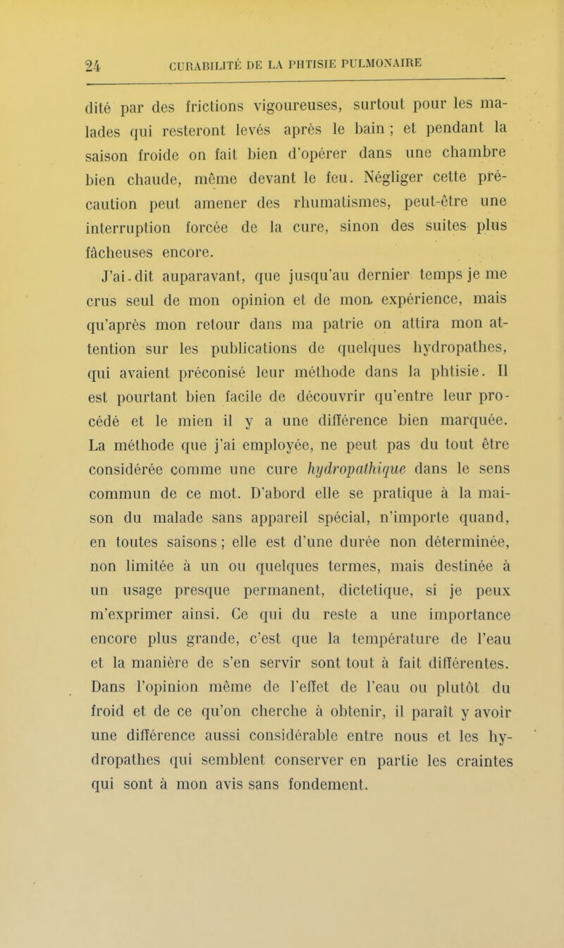 dite par des frictions vigoureuses, surtout pour les ma- lades fjui resteront levés après le bain ; et pendant la saison froide on fait bien d’opérer dans une chambre bien chaude, meme devant le feu. Négliger cette pré- caution peut amener des rhumatismes, peut-être une interruption forcée de la cure, sinon des suites plus fâcheuses encore. J’ai-dit auparavant, que jusqu’au dernier temps je me crus seul de mon opinion et de mon, expérience, mais qu’après mon retour dans ma patrie on attira mon at- tention sur les publications de quelques hydropathes, qui avaient préconisé leur méthode dans la phtisie. Il est pourtant bien facile de découvrir qu’entre leur pro- cédé et le mien il y a une difiérence bien marquée. La méthode que j’ai employée, ne peut pas du tout être considérée comme une cure hydropathique dans le sens commun de ce mot. D’abord elle se pratique à la mai- son du malade sans appareil spécial, n’importe quand, en toutes saisons ; elle est d’une durée non déterminée, non limitée à un ou quelques termes, mais destinée à un usage presque permanent, dictetique, si je peux m’exprimer ainsi. Ce qui du reste a une importance encore plus grande, c’est que la température de l’eau et la manière de s’en servir sont tout à fait différentes. Dans l’opinion même de l'effet de l’eau ou plutôt du froid et de ce qu’on cherche à obtenir, il paraît y avoir une différence aussi considérable entre nous et les hy- dropathes qui semblent conserver en partie les craintes qui sont à mon avis sans fondement.