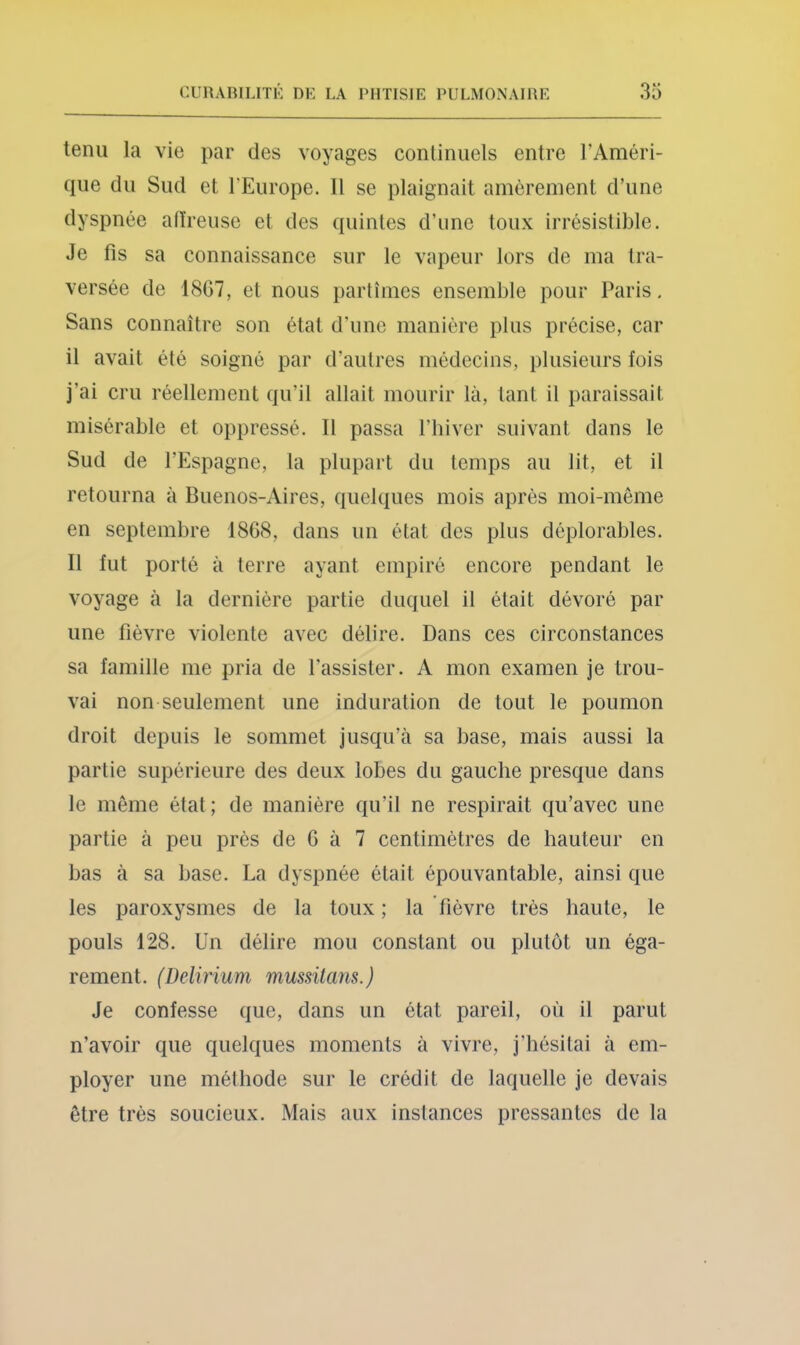 tenu la vie par des voyages continuels entre l’Améri- que du Sud et l’Europe. Il se plaignait amèrement d’une dyspnée atïreiise et des quintes d’une toux irrésistible. Je fis sa connaissance sur le vapeur lors de ma tra- versée de 18G7, et nous partîmes ensemble pour Paris, Sans connaître son état d’une manière plus précise, car il avait été soigné par d’autres médecins, plusieurs fois j’ai cru réellement qu’il allait mourir là, tant il paraissait misérable et oppressé. Il passa l’hiver suivant dans le Sud de l’Espagne, la plupart du temps au lit, et il retourna à Buenos-Aires, quelques mois après moi-même en septembre 1868, dans un état des plus déplorables. Il fut porté à terre ayant empiré encore pendant le voyage à la dernière partie duquel il était dévoré par une fièvre violente avec délire. Dans ces circonstances sa famille me pria de l'assister. A mon examen je trou- vai non seulement une induration de tout le poumon droit depuis le sommet jusqu’à sa base, mais aussi la partie supérieure des deux lobes du gauche presque dans le même état ; de manière qu’il ne respirait qu’avec une partie à peu près de G à 7 centimètres de hauteur en bas à sa base. La dyspnée était épouvantable, ainsi que les paroxysmes de la toux ; la fièvre très haute, le pouls 128. Un délire mou constant ou plutôt un éga- rement. (Delirium mussitans. ) Je confesse que, dans un état pareil, où il parut n’avoir que quelques moments à vivre, j’hésitai à em- ployer une méthode sur le crédit de laquelle je devais être très soucieux. Mais aux instances pressantes de la