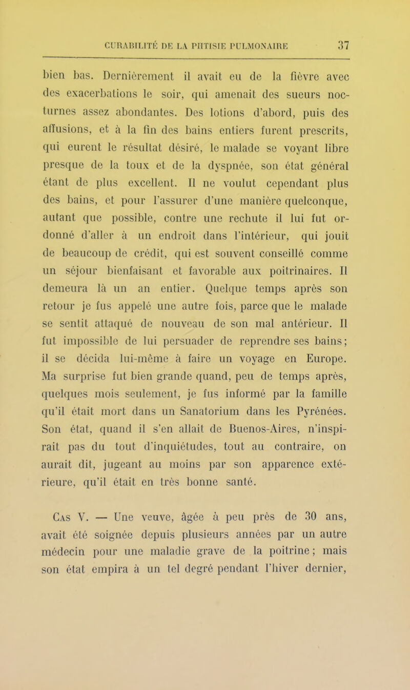 bien l)as. Dernièrement il avait en de la fièvre avec des exacerbations le soir, qui amenait des sueurs noc- turnes assez abondantes. Des lotions d’abord, puis des allusions, et à la fin des bains entiers furent prescrits, qui eurent le résullat désiré, le malade se voyant libre presque de la toux et de la dyspnée, son élat général étant de plus excellent. 11 ne voulut cependant plus des bains, et pour l'assurer d’une manière quelcomiue, autant que possible, contre une rechute il lui fut or- donné d’aller à un endroit dans l’intérieur, qui jouit de beaucoup de crédit, qui est souvent conseillé comme un séjour bienfaisant et favorable aux poitrinaires. Il demeura là un an entier. Quelque temps après son retour je fus appelé une autre fois, parce que le malade se sentit attaqué de nouveau de son mal antérieur. Il fut impossible de lui persuader de reprendre ses bains; il se décida lui-même à faire un voyage en Europe. Ma surprise fut bien grande quand, peu de temps après, quelques mois seulement, je fus informé par la famille qu’il était mort dans un Sanatorium dans les Pyrénées. Son état, quand il s’en allait de Buenos-Aires, n’inspi- rait pas du tout d’inquiétudes, tout au contraire, on aurait dit, jugeant au moins par son apparence exté- rieure, qu’il était en très bonne santé. Cas V. — Une veuve, âgée à peu près de 30 ans, avait été soignée depuis plusieurs années par un autre médecin pour une maladie grave de la poitrine ; mais son état empira à un tel degré pendant l’biver dernier.