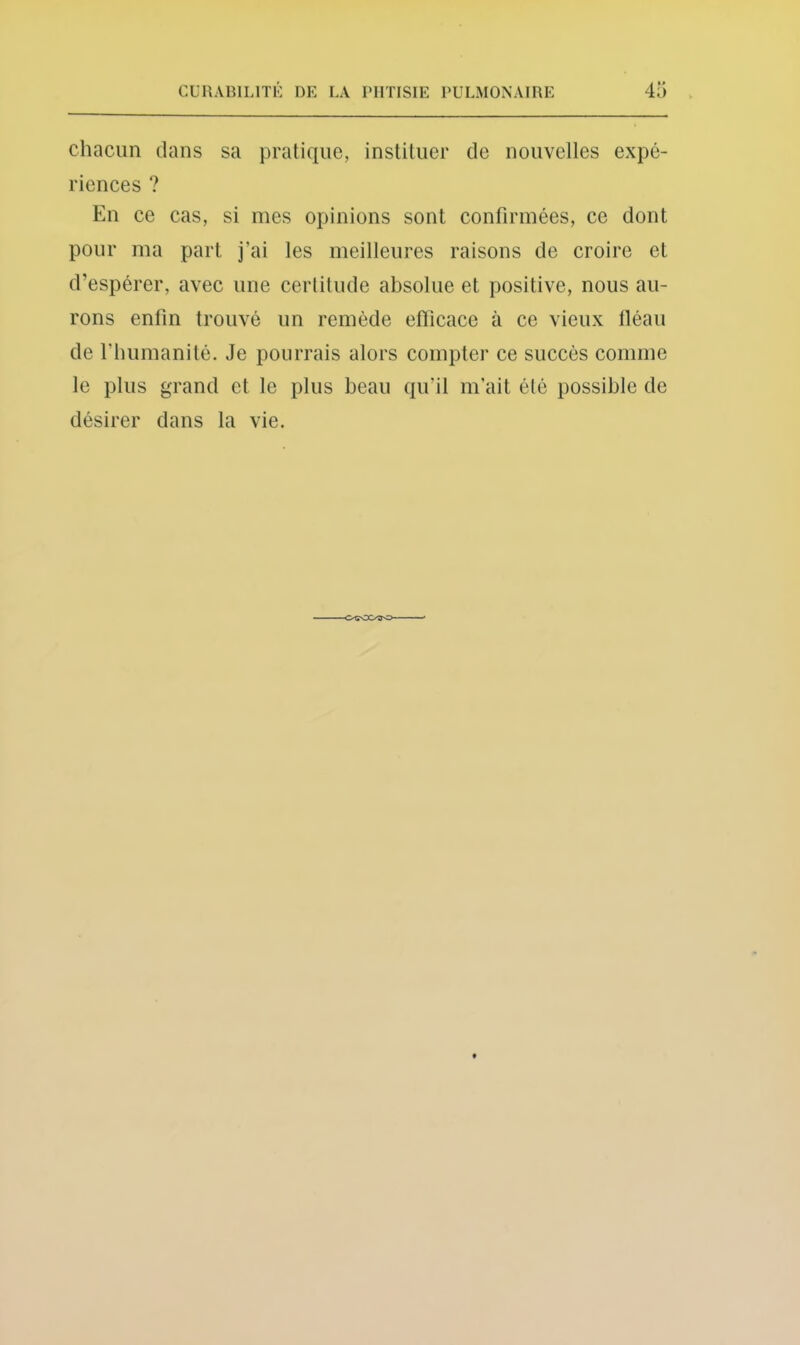 chacun dans sa pratique, instituer de nouvelles expé- riences ? En ce cas, si mes opinions sont confirmées, ce dont pour ma part j’ai les meilleures raisons de croire et d’espérer, avec une certitude absolue et positive, nous au- rons enfin trouvé un remède eflicace à ce vieux lléaii de l’humanité. Je pourrais alors compter ce succès comme le plus grand et le plus beau qu’il m’ait été possible de désirer dans la vie.